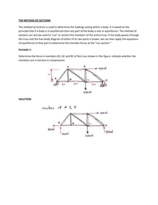 THE METHOD OF SECTIONS

The method of sections is used to determine the loadings acting within a body. It is based on the
principle that if a body is in equilibrium then any part of the body is also in equilibrium. The method of
sections can also be used to “cut” or section the members of the entire truss. If the body passes through
the truss and the free-body diagram of either of its two parts is drawn, we can then apply the equations
of equilibrium to that part to determine the member forces at the “cut section.”

Example 1:

Determine the force in members GE, GC and BC of the truss shown in the figure. Indicate whether the
members are in tension or compression.




SOLUTION:
 