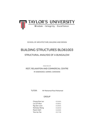 BUILDING STRUCTURES BLD61003
STRUCTURAL ANALYSIS OF A BUNGALOW
ANALYSIS OF:
REST, RELAXATION AND COMMERCIAL CENTRE
IN SEBANGKOI, SARIKEI, SARAWAK
TUTOR: Mr Mohamed Rizal Mohamed
GROUP
Chong Xian Jun 0332605
Loi Chi Wun 0328652
Ng Zien Loon 0328565
Nicholas Wong 0328559
Raemi Safri 0328385
Yew Jey Yee 0327708
SCHOOL OF ARCHITECTURE, BUILDING AND DESIGN
 