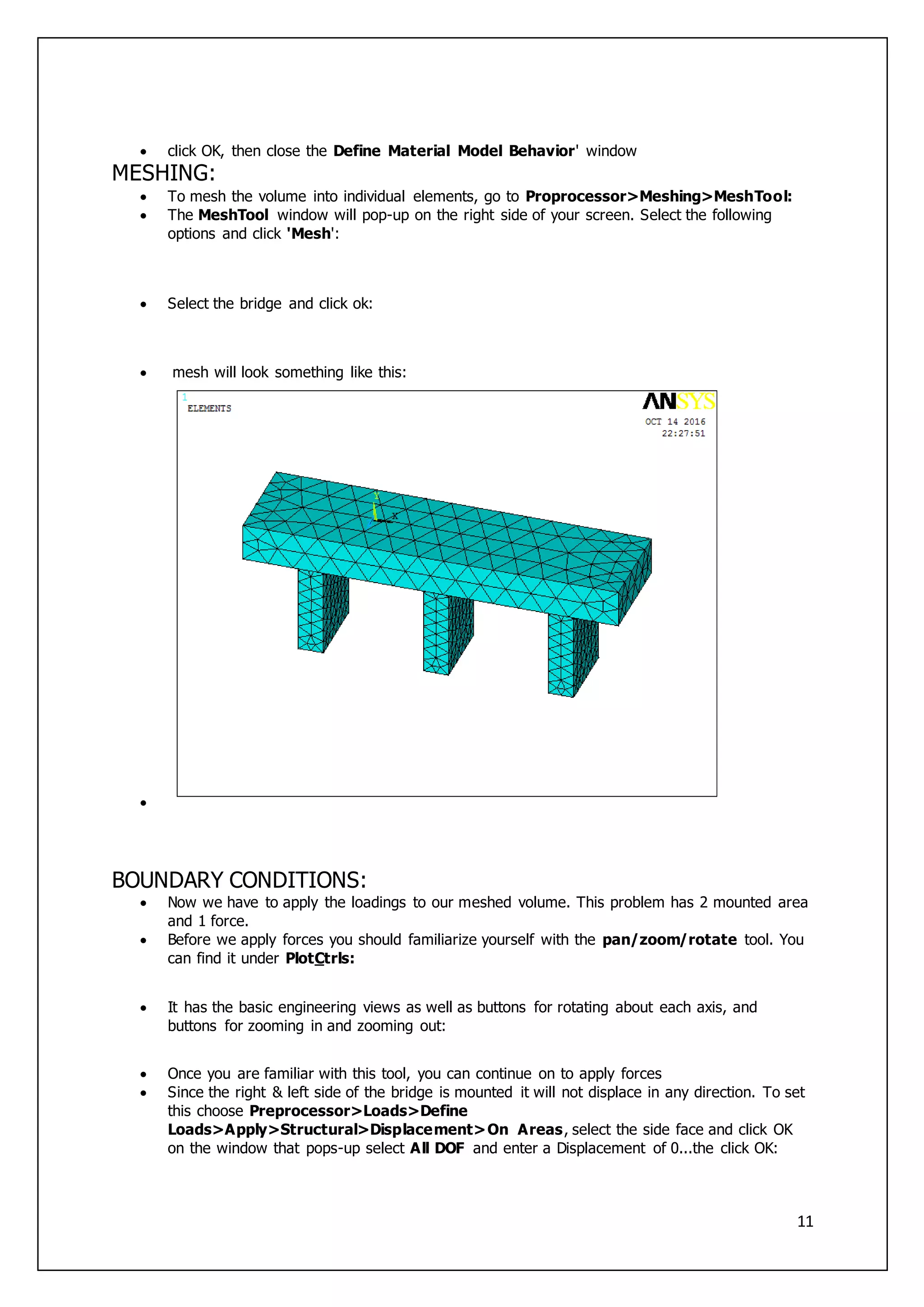 11
 click OK, then close the Define Material Model Behavior' window
MESHING:
 To mesh the volume into individual elements, go to Proprocessor>Meshing>MeshTool:
 The MeshTool window will pop-up on the right side of your screen. Select the following
options and click 'Mesh':
 Select the bridge and click ok:
 mesh will look something like this:

BOUNDARY CONDITIONS:
 Now we have to apply the loadings to our meshed volume. This problem has 2 mounted area
and 1 force.
 Before we apply forces you should familiarize yourself with the pan/zoom/rotate tool. You
can find it under PlotCtrls:
 It has the basic engineering views as well as buttons for rotating about each axis, and
buttons for zooming in and zooming out:
 Once you are familiar with this tool, you can continue on to apply forces
 Since the right & left side of the bridge is mounted it will not displace in any direction. To set
this choose Preprocessor>Loads>Define
Loads>Apply>Structural>Displacement>On Areas, select the side face and click OK
on the window that pops-up select All DOF and enter a Displacement of 0...the click OK:
 