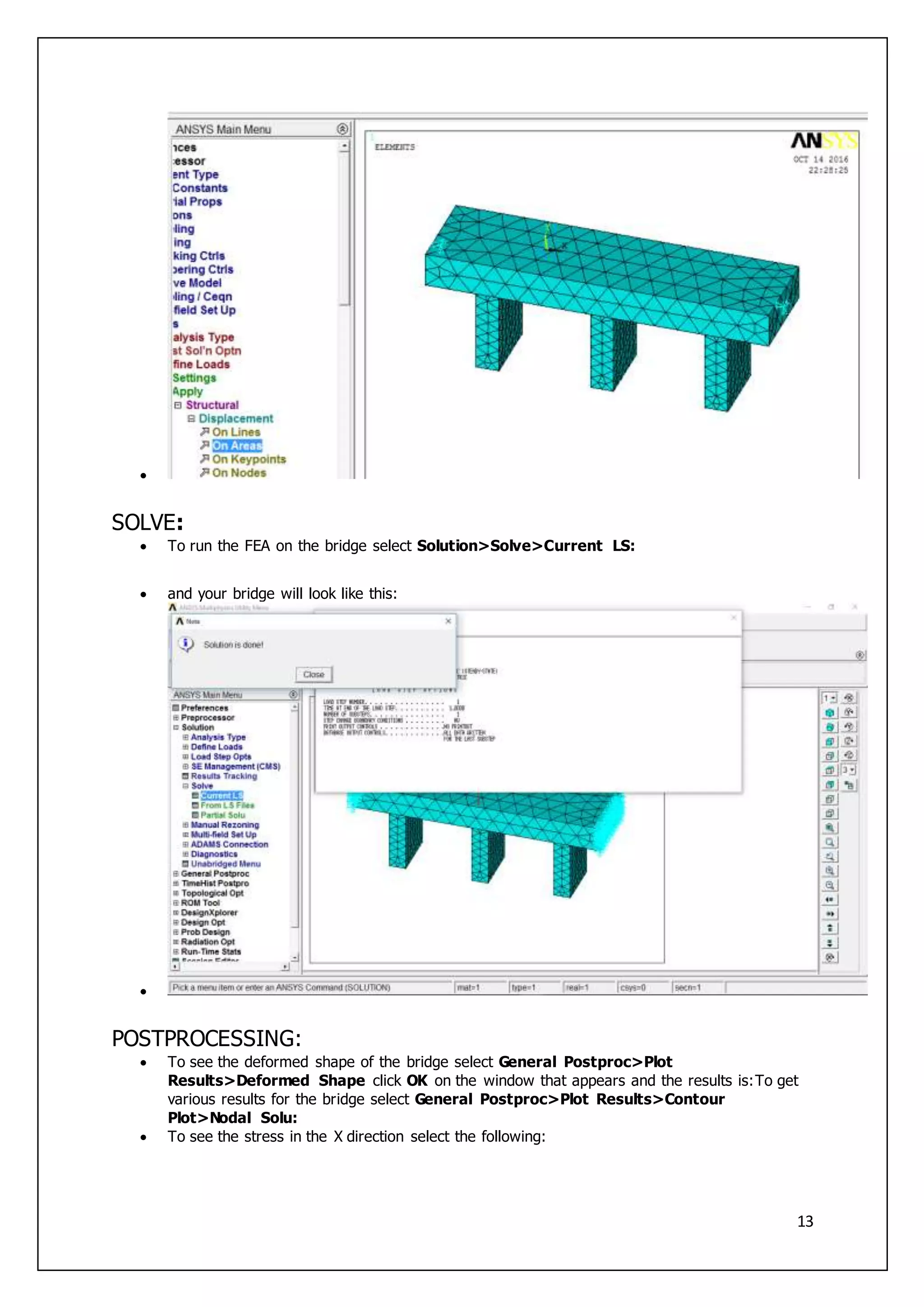 13

SOLVE:
 To run the FEA on the bridge select Solution>Solve>Current LS:
 and your bridge will look like this:

POSTPROCESSING:
 To see the deformed shape of the bridge select General Postproc>Plot
Results>Deformed Shape click OK on the window that appears and the results is:To get
various results for the bridge select General Postproc>Plot Results>Contour
Plot>Nodal Solu:
 To see the stress in the X direction select the following:
 