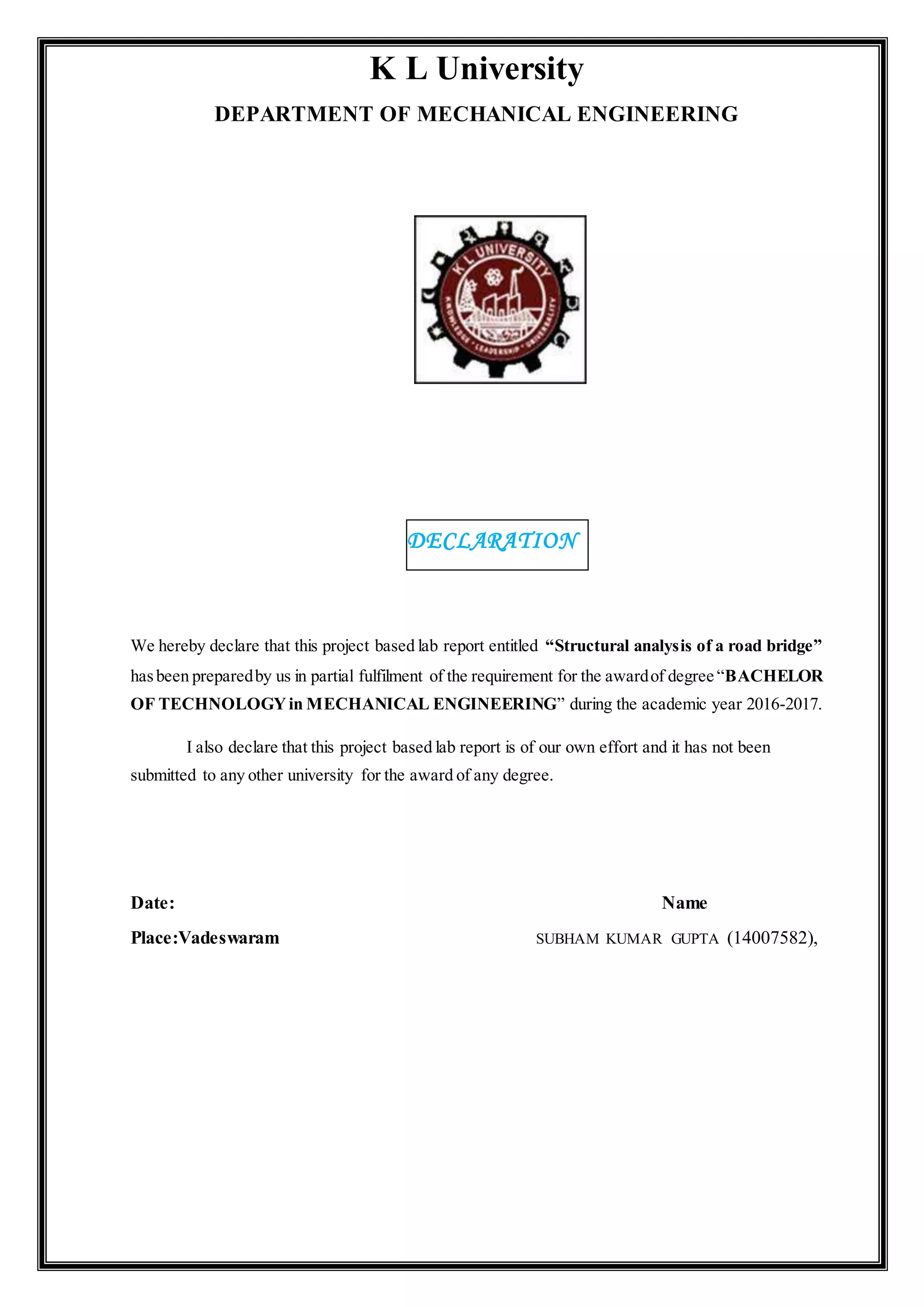 K L University
DEPARTMENT OF MECHANICAL ENGINEERING
We hereby declare that this project based lab report entitled “Structural analysis of a road bridge”
hasbeen preparedby us in partial fulfilment of the requirement for the awardof degree “BACHELOR
OF TECHNOLOGYin MECHANICAL ENGINEERING” during the academic year 2016-2017.
I also declare that this project based lab report is of our own effort and it has not been
submitted to any other university for the award of any degree.
Date: Name
Place:Vadeswaram SUBHAM KUMAR GUPTA (14007582),
DECLARATION
 