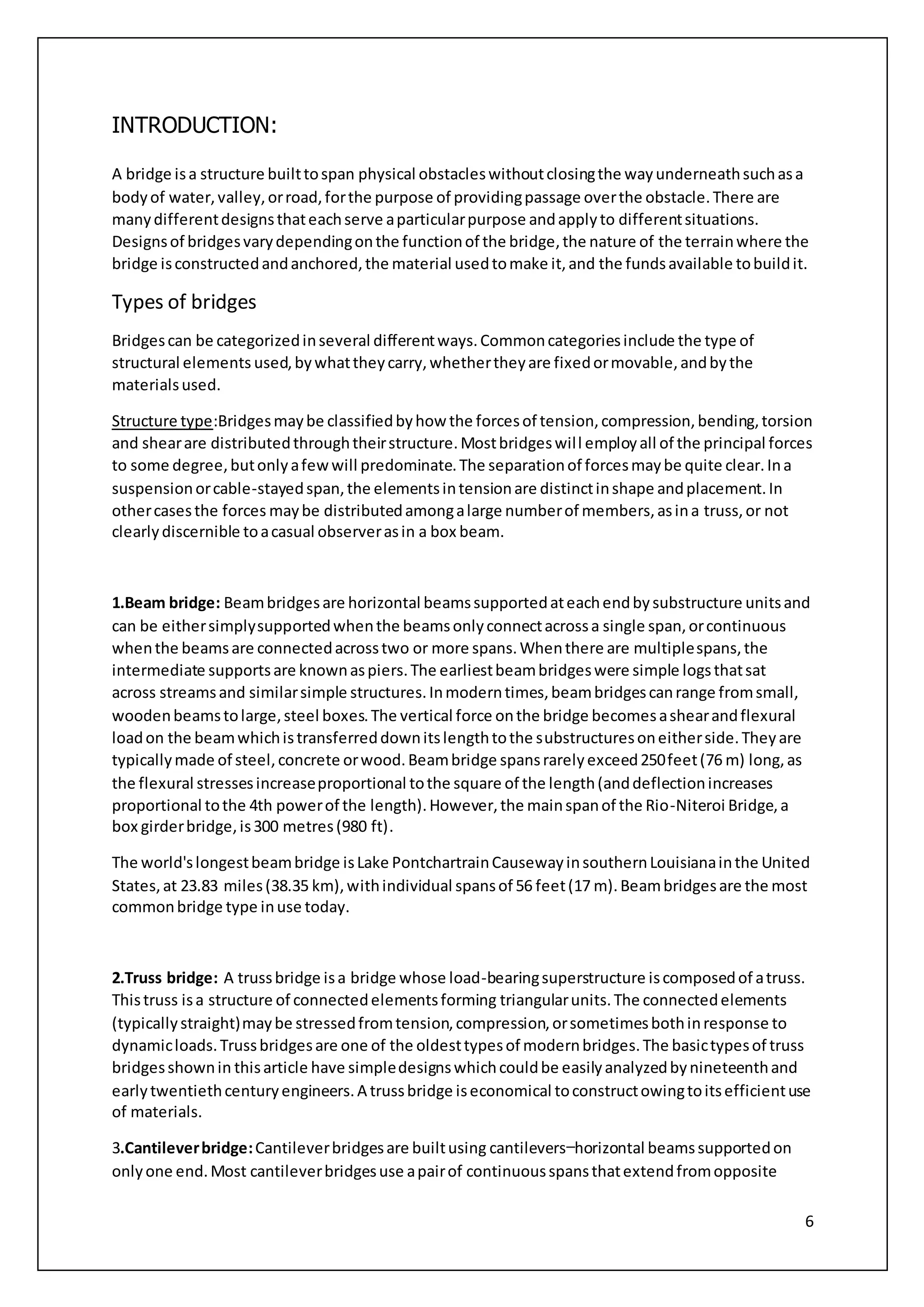 6
INTRODUCTION:
A bridge isa structure builttospan physical obstacleswithoutclosingthe wayunderneathsuchasa
bodyof water,valley,orroad,forthe purpose of providingpassage overthe obstacle.There are
manydifferentdesignsthateachserve aparticularpurpose andapplyto differentsituations.
Designsof bridgesvarydependingonthe functionof the bridge,the nature of the terrainwhere the
bridge isconstructedandanchored,the material usedtomake it,and the fundsavailable tobuildit.
Types of bridges
Bridgescan be categorizedinseveral differentways.Commoncategoriesinclude the type of
structural elements used,bywhattheycarry,whethertheyare fixedormovable,andbythe
materialsused.
Structure type:Bridgesmaybe classifiedbyhow the forcesof tension,compression,bending,torsion
and shearare distributedthroughtheirstructure.Mostbridgeswill employall of the principal forces
to some degree,butonlyafewwill predominate.The separationof forcesmaybe quite clear.Ina
suspensionorcable-stayedspan,the elementsintensionare distinctinshape andplacement.In
othercasesthe forces maybe distributedamongalarge numberof members,asina truss,or not
clearlydiscernible toacasual observerasin a box beam.
1.Beam bridge: Beambridgesare horizontal beamssupportedateachendbysubstructure unitsand
can be eithersimplysupportedwhenthe beamsonlyconnectacrossa single span,orcontinuous
whenthe beamsare connectedacrosstwo or more spans.Whenthere are multiplespans,the
intermediate supportsare knownaspiers.The earliestbeambridgeswere simple logsthatsat
across streamsand similarsimple structures.Inmoderntimes,beambridgescanrange fromsmall,
woodenbeamstolarge,steel boxes.The vertical force onthe bridge becomesashearandflexural
loadon the beamwhichistransferreddownitslengthtothe substructuresoneitherside.Theyare
typicallymade of steel,concrete orwood.Beambridge spansrarelyexceed250feet(76 m) long,as
the flexural stressesincreaseproportional tothe square of the length(anddeflectionincreases
proportional tothe 4th powerof the length).However,the mainspanof the Rio-Niteroi Bridge,a
box girderbridge,is300 metres(980 ft).
The world'slongestbeambridge isLake PontchartrainCausewayinsouthernLouisianainthe United
States,at 23.83 miles(38.35 km),withindividual spansof 56 feet(17 m).Beambridgesare the most
commonbridge type inuse today.
2.Truss bridge: A trussbridge isa bridge whose load-bearingsuperstructure iscomposedof atruss.
Thistruss isa structure of connectedelementsforming triangularunits.The connectedelements
(typicallystraight)maybe stressedfromtension,compression,orsometimesbothinresponse to
dynamicloads.Trussbridgesare one of the oldesttypesof modernbridges.The basictypesof truss
bridgesshownin thisarticle have simpledesignswhichcouldbe easilyanalyzedbynineteenthand
earlytwentiethcenturyengineers.A trussbridge iseconomical toconstructowingtoitsefficientuse
of materials.
3.Cantileverbridge:Cantileverbridgesare builtusing cantilevers—horizontal beamssupportedon
onlyone end.Most cantileverbridgesuse apairof continuousspansthatextendfromopposite
 