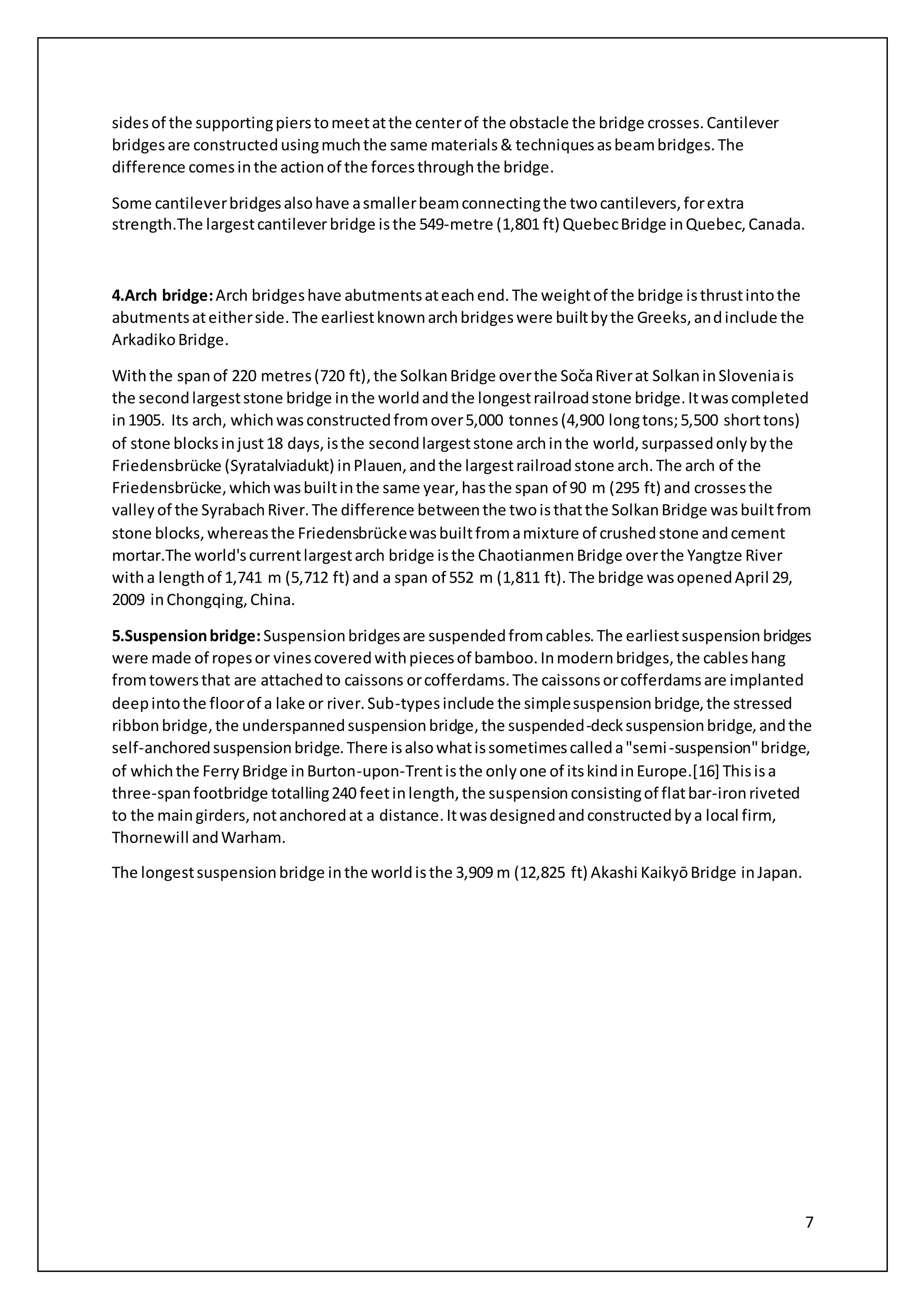 7
sidesof the supportingpierstomeetatthe centerof the obstacle the bridge crosses.Cantilever
bridgesare constructedusingmuchthe same materials& techniquesasbeambridges.The
difference comesinthe actionof the forcesthroughthe bridge.
Some cantileverbridgesalsohave asmallerbeamconnectingthe twocantilevers,forextra
strength.The largestcantileverbridge isthe 549-metre (1,801 ft) QuebecBridge inQuebec,Canada.
4.Arch bridge:Arch bridgeshave abutmentsateachend.The weightof the bridge isthrustintothe
abutmentsateitherside.The earliestknownarchbridgeswere builtbythe Greeks,andinclude the
ArkadikoBridge.
Withthe spanof 220 metres(720 ft),the SolkanBridge overthe SočaRiverat SolkaninSloveniais
the secondlargeststone bridge inthe worldandthe longestrailroadstone bridge.Itwascompleted
in1905. Its arch, whichwasconstructedfromover5,000 tonnes(4,900 longtons;5,500 shorttons)
of stone blocksinjust18 days,isthe secondlargeststone archinthe world,surpassedonlybythe
Friedensbrücke (Syratalviadukt) inPlauen,andthe largestrailroadstone arch.The arch of the
Friedensbrücke,whichwasbuiltinthe same year,hasthe span of 90 m (295 ft) and crossesthe
valleyof the SyrabachRiver.The difference betweenthe twoisthatthe SolkanBridge wasbuiltfrom
stone blocks,whereasthe Friedensbrückewasbuiltfromamixture of crushedstone andcement
mortar.The world'scurrentlargestarch bridge isthe ChaotianmenBridge overthe Yangtze River
witha lengthof 1,741 m (5,712 ft) and a span of 552 m (1,811 ft).The bridge wasopenedApril 29,
2009 inChongqing,China.
5.Suspensionbridge:Suspensionbridgesare suspendedfromcables.The earliestsuspensionbridges
were made of ropesor vinescoveredwithpiecesof bamboo.Inmodernbridges,the cableshang
fromtowersthat are attachedto caissons orcofferdams.The caissonsorcofferdamsare implanted
deepintothe floorof a lake or river.Sub-typesinclude the simplesuspensionbridge,the stressed
ribbonbridge,the underspannedsuspensionbridge,the suspended-decksuspensionbridge,andthe
self-anchoredsuspensionbridge.There isalsowhatissometimescalleda"semi-suspension"bridge,
of whichthe FerryBridge inBurton-upon-Trentisthe onlyone of itskindinEurope.[16] Thisisa
three-spanfootbridge totalling240 feetinlength,the suspensionconsistingof flatbar-ironriveted
to the maingirders,notanchoredat a distance.Itwasdesignedandconstructedbya local firm,
Thornewill andWarham.
The longestsuspensionbridge inthe worldisthe 3,909 m (12,825 ft) Akashi KaikyōBridge inJapan.
 