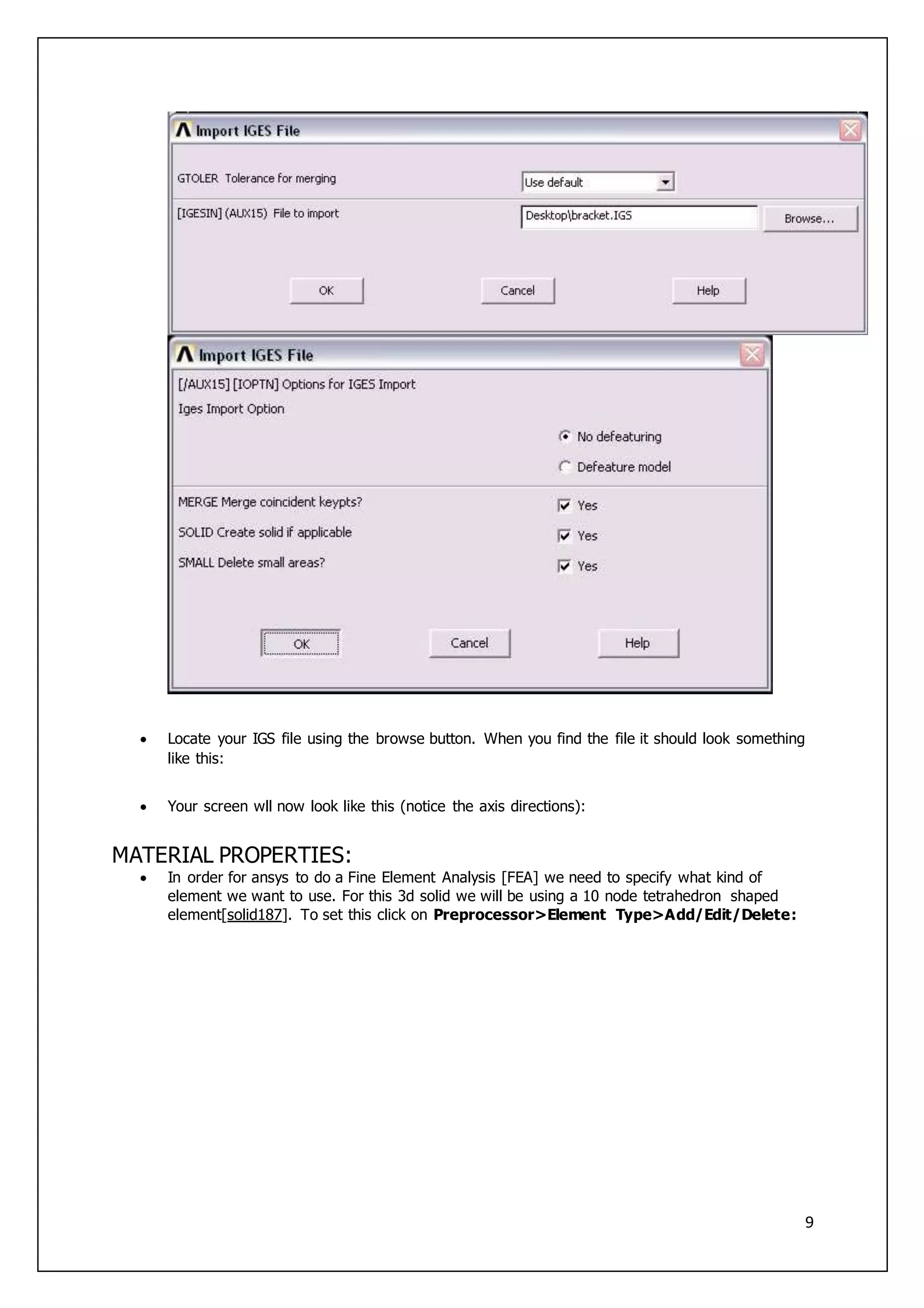 9
 Locate your IGS file using the browse button. When you find the file it should look something
like this:
 Your screen wll now look like this (notice the axis directions):
MATERIAL PROPERTIES:
 In order for ansys to do a Fine Element Analysis [FEA] we need to specify what kind of
element we want to use. For this 3d solid we will be using a 10 node tetrahedron shaped
element[solid187]. To set this click on Preprocessor>Element Type>Add/Edit/Delete:
 