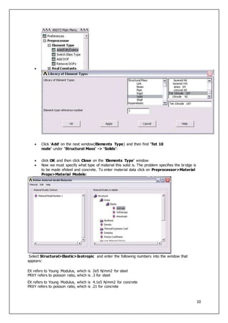 10

 Click 'Add' on the next window(Elements Type) and then find 'Tet 10
node' under 'Structural Mass' -> 'Solids':
 click OK and then click Close on the 'Elements Type' window
 Now we must specify what type of material this solid is. The problem specifies the bridge is
to be made ofsteel and concrete. To enter material data click on Preprocessor>Material
Props>Material Models:
Select Structural>Elastic>Isotropic and enter the following numbers into the window that
appears:
EX refers to Young Modulus, which is 2e5 N/mm2 for steel
PRXY refers to poisson ratio, which is .3 for steel
EX refers to Young Modulus, which is 4.1e5 N/mm2 for concrete
PRXY refers to poisson ratio, which is .21 for concrete
 
