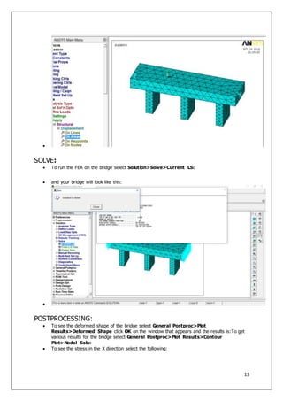 13

SOLVE:
 To run the FEA on the bridge select Solution>Solve>Current LS:
 and your bridge will look like this:

POSTPROCESSING:
 To see the deformed shape of the bridge select General Postproc>Plot
Results>Deformed Shape click OK on the window that appears and the results is:To get
various results for the bridge select General Postproc>Plot Results>Contour
Plot>Nodal Solu:
 To see the stress in the X direction select the following:
 