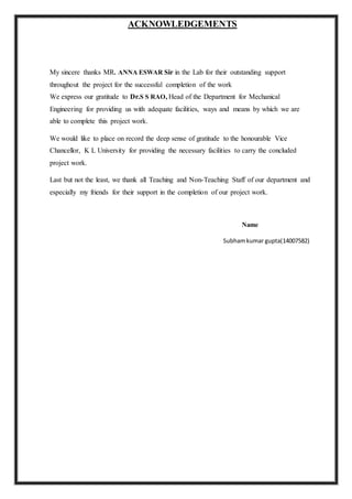 ACKNOWLEDGEMENTS
My sincere thanks MR. ANNA ESWAR Sir in the Lab for their outstanding support
throughout the project for the successful completion of the work
We express our gratitude to Dr.S S RAO, Head of the Department for Mechanical
Engineering for providing us with adequate facilities, ways and means by which we are
able to complete this project work.
We would like to place on record the deep sense of gratitude to the honourable Vice
Chancellor, K L University for providing the necessary facilities to carry the concluded
project work.
Last but not the least, we thank all Teaching and Non-Teaching Staff of our department and
especially my friends for their support in the completion of our project work.
Name
Subhamkumar gupta(14007582)
 