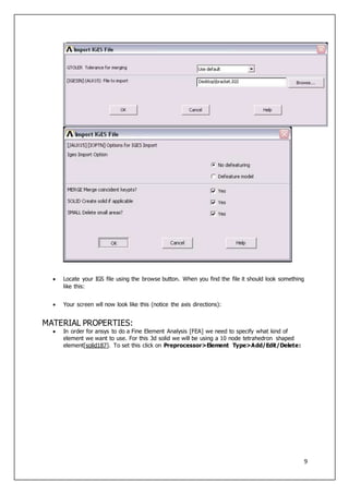 9
 Locate your IGS file using the browse button. When you find the file it should look something
like this:
 Your screen wll now look like this (notice the axis directions):
MATERIAL PROPERTIES:
 In order for ansys to do a Fine Element Analysis [FEA] we need to specify what kind of
element we want to use. For this 3d solid we will be using a 10 node tetrahedron shaped
element[solid187]. To set this click on Preprocessor>Element Type>Add/Edit/Delete:
 