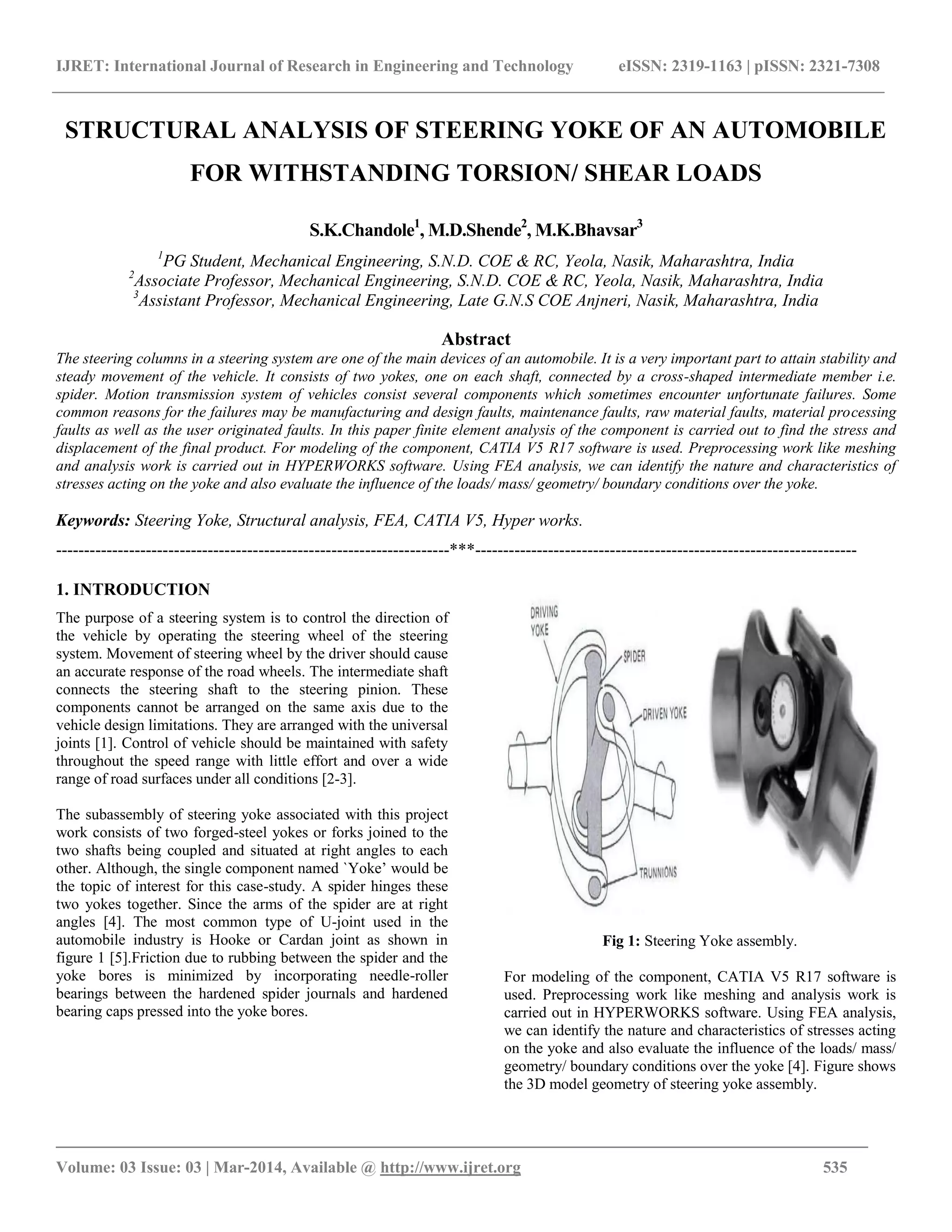 IJRET: International Journal of Research in Engineering and Technology eISSN: 2319-1163 | pISSN: 2321-7308
_______________________________________________________________________________________
Volume: 03 Issue: 03 | Mar-2014, Available @ http://www.ijret.org 535
STRUCTURAL ANALYSIS OF STEERING YOKE OF AN AUTOMOBILE
FOR WITHSTANDING TORSION/ SHEAR LOADS
S.K.Chandole1
, M.D.Shende2
, M.K.Bhavsar3
1
PG Student, Mechanical Engineering, S.N.D. COE & RC, Yeola, Nasik, Maharashtra, India
2
Associate Professor, Mechanical Engineering, S.N.D. COE & RC, Yeola, Nasik, Maharashtra, India
3
Assistant Professor, Mechanical Engineering, Late G.N.S COE Anjneri, Nasik, Maharashtra, India
Abstract
The steering columns in a steering system are one of the main devices of an automobile. It is a very important part to attain stability and
steady movement of the vehicle. It consists of two yokes, one on each shaft, connected by a cross-shaped intermediate member i.e.
spider. Motion transmission system of vehicles consist several components which sometimes encounter unfortunate failures. Some
common reasons for the failures may be manufacturing and design faults, maintenance faults, raw material faults, material processing
faults as well as the user originated faults. In this paper finite element analysis of the component is carried out to find the stress and
displacement of the final product. For modeling of the component, CATIA V5 R17 software is used. Preprocessing work like meshing
and analysis work is carried out in HYPERWORKS software. Using FEA analysis, we can identify the nature and characteristics of
stresses acting on the yoke and also evaluate the influence of the loads/ mass/ geometry/ boundary conditions over the yoke.
Keywords: Steering Yoke, Structural analysis, FEA, CATIA V5, Hyper works.
----------------------------------------------------------------------***--------------------------------------------------------------------
1. INTRODUCTION
The purpose of a steering system is to control the direction of
the vehicle by operating the steering wheel of the steering
system. Movement of steering wheel by the driver should cause
an accurate response of the road wheels. The intermediate shaft
connects the steering shaft to the steering pinion. These
components cannot be arranged on the same axis due to the
vehicle design limitations. They are arranged with the universal
joints [1]. Control of vehicle should be maintained with safety
throughout the speed range with little effort and over a wide
range of road surfaces under all conditions [2-3].
The subassembly of steering yoke associated with this project
work consists of two forged-steel yokes or forks joined to the
two shafts being coupled and situated at right angles to each
other. Although, the single component named `Yoke‟ would be
the topic of interest for this case-study. A spider hinges these
two yokes together. Since the arms of the spider are at right
angles [4]. The most common type of U-joint used in the
automobile industry is Hooke or Cardan joint as shown in
figure 1 [5].Friction due to rubbing between the spider and the
yoke bores is minimized by incorporating needle-roller
bearings between the hardened spider journals and hardened
bearing caps pressed into the yoke bores.
Fig 1: Steering Yoke assembly.
For modeling of the component, CATIA V5 R17 software is
used. Preprocessing work like meshing and analysis work is
carried out in HYPERWORKS software. Using FEA analysis,
we can identify the nature and characteristics of stresses acting
on the yoke and also evaluate the influence of the loads/ mass/
geometry/ boundary conditions over the yoke [4]. Figure shows
the 3D model geometry of steering yoke assembly.
 