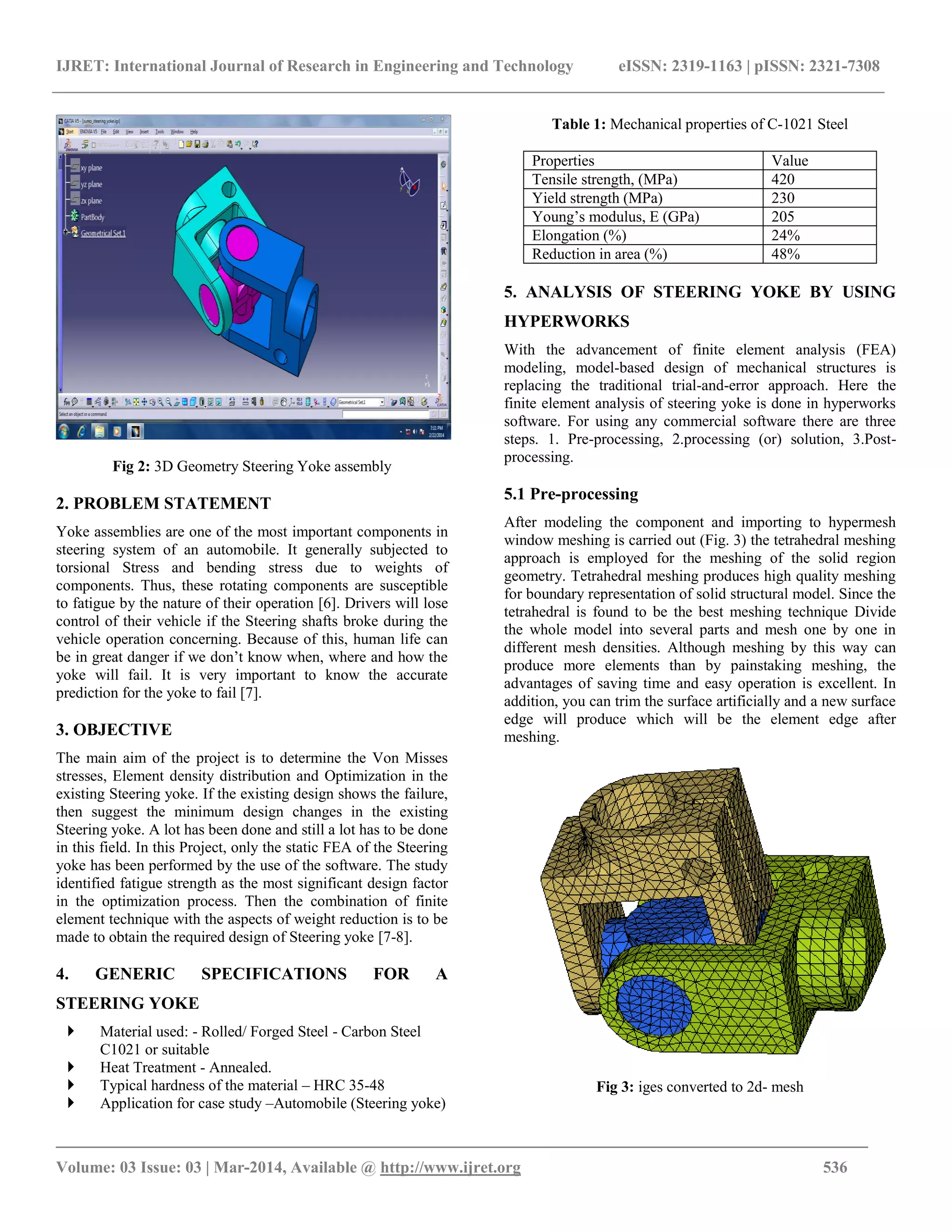 IJRET: International Journal of Research in Engineering and Technology eISSN: 2319-1163 | pISSN: 2321-7308
_______________________________________________________________________________________
Volume: 03 Issue: 03 | Mar-2014, Available @ http://www.ijret.org 536
Fig 2: 3D Geometry Steering Yoke assembly
2. PROBLEM STATEMENT
Yoke assemblies are one of the most important components in
steering system of an automobile. It generally subjected to
torsional Stress and bending stress due to weights of
components. Thus, these rotating components are susceptible
to fatigue by the nature of their operation [6]. Drivers will lose
control of their vehicle if the Steering shafts broke during the
vehicle operation concerning. Because of this, human life can
be in great danger if we don‟t know when, where and how the
yoke will fail. It is very important to know the accurate
prediction for the yoke to fail [7].
3. OBJECTIVE
The main aim of the project is to determine the Von Misses
stresses, Element density distribution and Optimization in the
existing Steering yoke. If the existing design shows the failure,
then suggest the minimum design changes in the existing
Steering yoke. A lot has been done and still a lot has to be done
in this field. In this Project, only the static FEA of the Steering
yoke has been performed by the use of the software. The study
identified fatigue strength as the most significant design factor
in the optimization process. Then the combination of finite
element technique with the aspects of weight reduction is to be
made to obtain the required design of Steering yoke [7-8].
4. GENERIC SPECIFICATIONS FOR A
STEERING YOKE
 Material used: - Rolled/ Forged Steel - Carbon Steel
C1021 or suitable
 Heat Treatment - Annealed.
 Typical hardness of the material – HRC 35-48
 Application for case study –Automobile (Steering yoke)
Table 1: Mechanical properties of C-1021 Steel
Properties Value
Tensile strength, (MPa) 420
Yield strength (MPa) 230
Young‟s modulus, E (GPa) 205
Elongation (%) 24%
Reduction in area (%) 48%
5. ANALYSIS OF STEERING YOKE BY USING
HYPERWORKS
With the advancement of finite element analysis (FEA)
modeling, model-based design of mechanical structures is
replacing the traditional trial-and-error approach. Here the
finite element analysis of steering yoke is done in hyperworks
software. For using any commercial software there are three
steps. 1. Pre-processing, 2.processing (or) solution, 3.Post-
processing.
5.1 Pre-processing
After modeling the component and importing to hypermesh
window meshing is carried out (Fig. 3) the tetrahedral meshing
approach is employed for the meshing of the solid region
geometry. Tetrahedral meshing produces high quality meshing
for boundary representation of solid structural model. Since the
tetrahedral is found to be the best meshing technique Divide
the whole model into several parts and mesh one by one in
different mesh densities. Although meshing by this way can
produce more elements than by painstaking meshing, the
advantages of saving time and easy operation is excellent. In
addition, you can trim the surface artificially and a new surface
edge will produce which will be the element edge after
meshing.
Fig 3: iges converted to 2d- mesh
 