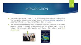 INTRODUCTION
 The availabilty of computers in the 1950´s revolutionized structural analysis.
The computer could solve large systems of simultaneous equations in
seconds, in the precomputer era it takes days or weeks.
 The development of the current computer-oriented methods of structural
analysis can be attributed to, among others, J.H. Argyris, R.W. Clough, S.
Kelsey, R.K. Livesley, H.C. Martin, M.T. Turner, E.L. Wilson, and O.C.
Zienkiewicz.
12
 