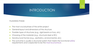 INTRODUCTION
PLANNING PHASE:
 The most crucial phase of the entire project
 General layout and dimensions of the structure
 Possible types of structures (e.g., rigid beams or truss, etc)
 Choosing of the materials (e.g., structural steel or RC)
 Nonstructural factors (e.g., aesthetics, environmental, etc)
 The outcome is usually a structural system that meets the functional safety
requirements and is expected to be the most economical.
15
 