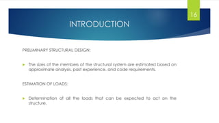 INTRODUCTION
PRELIMINARY STRUCTURAL DESIGN:
 The sizes of the members of the structural system are estimated based on
approximate analysis, past experience, and code requirements.
ESTIMATION OF LOADS:
 Determination of all the loads that can be expected to act on the
structure.
16
 