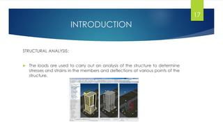 INTRODUCTION
STRUCTURAL ANALYSIS:
 The loads are used to carry out an analysis of the structure to determine
stresses and strains in the members and deflections at various points of the
structure.
17
 