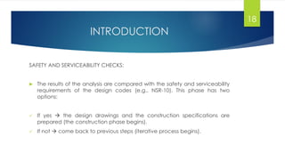 INTRODUCTION
SAFETY AND SERVICEABILITY CHECKS:
 The results of the analysis are compared with the safety and serviceability
requirements of the design codes (e.g., NSR-10). This phase has two
options:
 If yes  the design drawings and the construction specifications are
prepared (the construction phase begins).
 If not  come back to previous steps (iterative process begins).
18
 