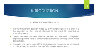 INTRODUCTION
CLASSIFICATION OF STRUCTURES
 The most important decision made by a structural engineer in a project is
the selection of the type of structure to be used for suporting or
transmiting loads.
 Commonly used structures can be classified into five basic categories,
depending on the type of primary stresses that may develop under major
design loads.
 However, any two or more of the basic structural types may be combined
in a single one, to meet the structure’s functional requirements.
19
 