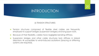 INTRODUCTION
(I) TENSION STRUCTURES
 Tension structures composed of flexible steel cables are frequently
employed to support bridges (suspension bridges) and long-span roofs.
 Because of their flexibility, cables have negligible bending stiffness.
 Suspension bridges and other cable structures lack stiffness in lateral
directions  susceptible to wind-induced oscilations (bracing or stiffening
systems are required).
20
 