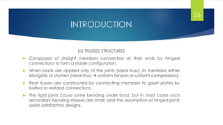 INTRODUCTION
(iii) TRUSSES STRUCTURES
 Composed of straight members connected at their ends by hinged
connections to form a stable configuration.
 When loads are applied only at the joints (ideal truss), its members either
elongate or shorten (ideal truss  uniform tension or uniform compression).
 Real trusses are constructed by connecting members to gisset plates by
bolted or welded connections.
 The rigid joints cause some bending under load, but in most cases such
secondary bending stresses are small, and the assumption of hinged joints
yields satisfactory designs.
26
 