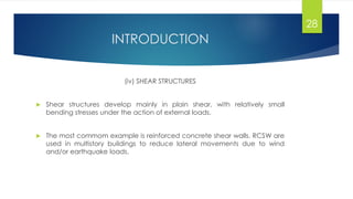 INTRODUCTION
(iv) SHEAR STRUCTURES
 Shear structures develop mainly in plain shear, with relatively small
bending stresses under the action of external loads.
 The most commom example is reinforced concrete shear walls. RCSW are
used in multistory buildings to reduce lateral movements due to wind
and/or earthquake loads.
28
 