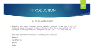 INTRODUCTION
(v) BENDING STRUCTURES
 Bending structures develop mainly bending stresses under the action of
external loads. However, in some structures the shear associated with the
changes in bending may also be significant (i.e., Eq. C.13–1 from NSR-10).
 The most commom examples of bending structures are:
o beams
o rigid frames
o plates
o slabs
32
 