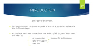 INTRODUCTION
CONNECTIONS/SUPPORTS
 Structural members are joined together in various ways depending on the
intent of the designer.
 In concrete and steel construction the three types of joints most often
specified are:
pin connection Freedom for slight rotation
roller (link)support
fixed joint
42
 