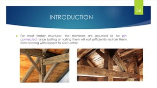 INTRODUCTION
 For most timber structures, the members are assumed to be pin
connected, since bolting or nailing them will not sufficiently restrain them
from rotating with respect to each other.
56
 