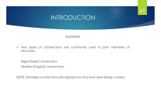 INTRODUCTION
SUMMARY
 Two types of connections are commonly used to joint members of
structures:
o Rigid (fixed) connections
o Flexible (hinged) connections
NOTE: Semirigid connections (recognized by structural steel design codes).
57
 