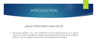 INTRODUCTION
¿WHAT STRUCTURAL ANALYSIS IS?
 Structural analysis  is the prediction of the performance of a given
structure in static equilibrium under prescribed loads and/or other external
effects, such as support movements or temperatura changes.
6
 
