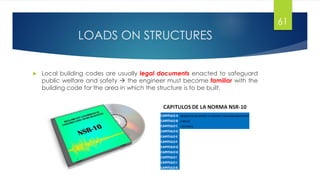 LOADS ON STRUCTURES
 Local building codes are usually legal documents enacted to safeguard
public welfare and safety  the engineer must become familiar with the
building code for the area in which the structure is to be built.
61
 