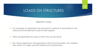 LOADS ON STRUCTURES
TRIBUTARY LOADS
 It is necessary to determine how the load on surfaces is transmitted to the
various structural elements used for their support.
 There are generally two ways in which this can be done: 1D or 2D actions
 The choice depend on the geometry of the structural system, the material
from which it is made, and the method of its construction.
68
 