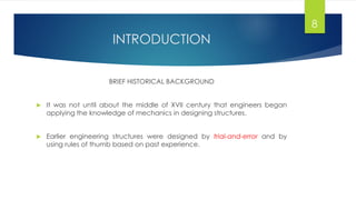 INTRODUCTION
BRIEF HISTORICAL BACKGROUND
 It was not until about the middle of XVII century that engineers began
applying the knowledge of mechanics in designing structures.
 Earlier engineering structures were designed by trial-and-error and by
using rules of thumb based on past experience.
8
 