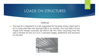 LOADS ON STRUCTURES
EXERCISE
 The roof of a classroom is to be supported by the joists shown. Each joist is
6.2 m long and they are spaced 0.80 m on centers. The roof itself is to be
made from simple concrete (23 kN/m3) 80 mm thick. Assuming that the
joist is formed for two L5 X 5 X ½ standars angles. Determine the reactions
on the joist.
84
 
