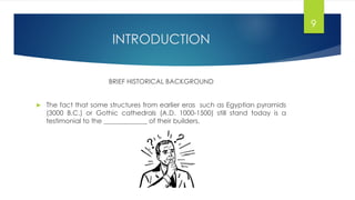 INTRODUCTION
BRIEF HISTORICAL BACKGROUND
 The fact that some structures from earlier eras such as Egyptian pyramids
(3000 B.C.) or Gothic cathedrals (A.D. 1000-1500) still stand today is a
testimonial to the _____________ of their builders.
9
 
