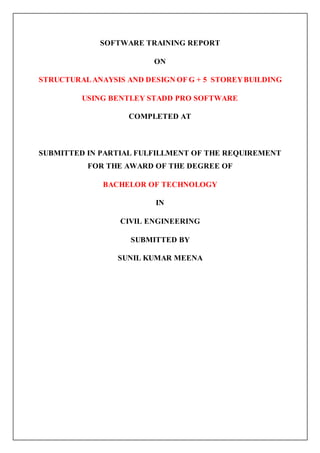 SOFTWARE TRAINING REPORT
ON
STRUCTURALANAYSIS AND DESIGN OF G + 5 STOREYBUILDING
USING BENTLEY STADD PRO SOFTWARE
COMPLETED AT
SUBMITTED IN PARTIAL FULFILLMENT OF THE REQUIREMENT
FOR THE AWARD OF THE DEGREE OF
BACHELOR OF TECHNOLOGY
IN
CIVIL ENGINEERING
SUBMITTED BY
SUNIL KUMAR MEENA
 