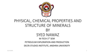 PHYSICAL, CHEMICAL PROPERTIES AND
STRUCTURE OF MINERALS
BY
SYED NAWAZ
M-TECH 1ST SEM
PETROLEUM EXPLORATION AND PRODUCTION
DELTA STUDIES INSTITUTE, ANDHRA UNIVERSITY
11/11/2019 1
 