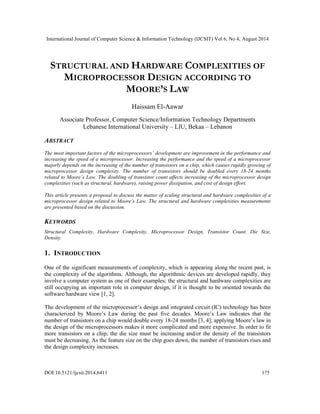 International Journal of Computer Science & Information Technology (IJCSIT) Vol 6, No 4, August 2014 
STRUCTURAL AND HARDWARE COMPLEXITIES OF 
MICROPROCESSOR DESIGN ACCORDING TO 
MOORE’S LAW 
Haissam El-Aawar 
Associate Professor, Computer Science/Information Technology Departments 
Lebanese International University – LIU, Bekaa – Lebanon 
ABSTRACT 
The most important factors of the microprocessors’ development are improvement in the performance and 
increasing the speed of a microprocessor. Increasing the performance and the speed of a microprocessor 
majorly depends on the increasing of the number of transistors on a chip, which causes rapidly growing of 
microprocessor design complexity. The number of transistors should be doubled every 18-24 months 
related to Moore’s Law. The doubling of transistor count affects increasing of the microprocessor design 
complexities (such as structural, hardware), raising power dissipation, and cost of design effort. 
This article presents a proposal to discuss the matter of scaling structural and hardware complexities of a 
microprocessor design related to Moore’s Law. The structural and hardware complexities measurements 
are presented based on the discussion. 
KEYWORDS 
Structural Complexity, Hardware Complexity, Microprocessor Design, Transistor Count, Die Size, 
Density. 
1. INTRODUCTION 
One of the significant measurements of complexity, which is appearing along the recent past, is 
the complexity of the algorithms. Although, the algorithmic devices are developed rapidly, they 
involve a computer system as one of their examples; the structural and hardware complexities are 
still occupying an important role in computer design, if it is thought to be oriented towards the 
software/hardware view [1, 2]. 
The development of the microprocessor’s design and integrated circuit (IC) technology has been 
characterized by Moore’s Law during the past five decades. Moore’s Law indicates that the 
number of transistors on a chip would double every 18-24 months [3, 4]; applying Moore’s law in 
the design of the microprocessors makes it more complicated and more expensive. In order to fit 
more transistors on a chip, the die size must be increasing and/or the density of the transistors 
must be decreasing. As the feature size on the chip goes down, the number of transistors rises and 
the design complexity increases. 
DOI:10.5121/ijcsit.2014.6411 175 
 