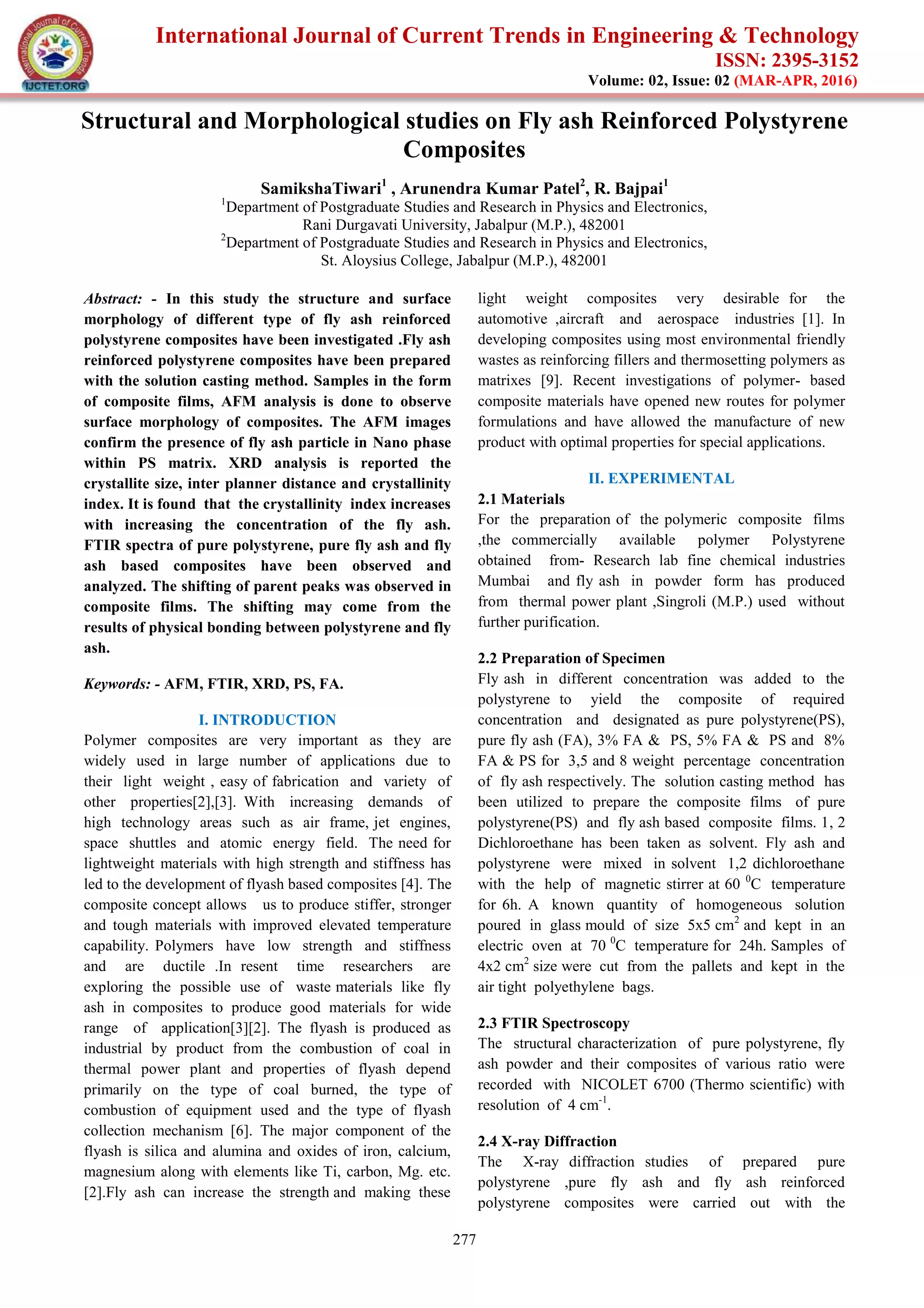 International Journal of Current Trends in Engineering & Technology
ISSN: 2395-3152
Volume: 02, Issue: 02 (MAR-APR, 2016)
277
Structural and Morphological studies on Fly ash Reinforced Polystyrene
Composites
SamikshaTiwari1
, Arunendra Kumar Patel2
, R. Bajpai1
1
Department of Postgraduate Studies and Research in Physics and Electronics,
Rani Durgavati University, Jabalpur (M.P.), 482001
2
Department of Postgraduate Studies and Research in Physics and Electronics,
St. Aloysius College, Jabalpur (M.P.), 482001
Abstract: - In this study the structure and surface
morphology of different type of fly ash reinforced
polystyrene composites have been investigated .Fly ash
reinforced polystyrene composites have been prepared
with the solution casting method. Samples in the form
of composite films, AFM analysis is done to observe
surface morphology of composites. The AFM images
confirm the presence of fly ash particle in Nano phase
within PS matrix. XRD analysis is reported the
crystallite size, inter planner distance and crystallinity
index. It is found that the crystallinity index increases
with increasing the concentration of the fly ash.
FTIR spectra of pure polystyrene, pure fly ash and fly
ash based composites have been observed and
analyzed. The shifting of parent peaks was observed in
composite films. The shifting may come from the
results of physical bonding between polystyrene and fly
ash.
Keywords: - AFM, FTIR, XRD, PS, FA.
I. INTRODUCTION
Polymer composites are very important as they are
widely used in large number of applications due to
their light weight , easy of fabrication and variety of
other properties[2],[3]. With increasing demands of
high technology areas such as air frame, jet engines,
space shuttles and atomic energy field. The need for
lightweight materials with high strength and stiffness has
led to the development of flyash based composites [4]. The
composite concept allows us to produce stiffer, stronger
and tough materials with improved elevated temperature
capability. Polymers have low strength and stiffness
and are ductile .In resent time researchers are
exploring the possible use of waste materials like fly
ash in composites to produce good materials for wide
range of application[3][2]. The flyash is produced as
industrial by product from the combustion of coal in
thermal power plant and properties of flyash depend
primarily on the type of coal burned, the type of
combustion of equipment used and the type of flyash
collection mechanism [6]. The major component of the
flyash is silica and alumina and oxides of iron, calcium,
magnesium along with elements like Ti, carbon, Mg. etc.
[2].Fly ash can increase the strength and making these
light weight composites very desirable for the
automotive ,aircraft and aerospace industries [1]. In
developing composites using most environmental friendly
wastes as reinforcing fillers and thermosetting polymers as
matrixes [9]. Recent investigations of polymer- based
composite materials have opened new routes for polymer
formulations and have allowed the manufacture of new
product with optimal properties for special applications.
II. EXPERIMENTAL
2.1 Materials
For the preparation of the polymeric composite films
,the commercially available polymer Polystyrene
obtained from- Research lab fine chemical industries
Mumbai and fly ash in powder form has produced
from thermal power plant ,Singroli (M.P.) used without
further purification.
2.2 Preparation of Specimen
Fly ash in different concentration was added to the
polystyrene to yield the composite of required
concentration and designated as pure polystyrene(PS),
pure fly ash (FA), 3% FA & PS, 5% FA & PS and 8%
FA & PS for 3,5 and 8 weight percentage concentration
of fly ash respectively. The solution casting method has
been utilized to prepare the composite films of pure
polystyrene(PS) and fly ash based composite films. 1, 2
Dichloroethane has been taken as solvent. Fly ash and
polystyrene were mixed in solvent 1,2 dichloroethane
with the help of magnetic stirrer at 60 0
C temperature
for 6h. A known quantity of homogeneous solution
poured in glass mould of size 5x5 cm2
and kept in an
electric oven at 70 0
C temperature for 24h. Samples of
4x2 cm2
size were cut from the pallets and kept in the
air tight polyethylene bags.
2.3 FTIR Spectroscopy
The structural characterization of pure polystyrene, fly
ash powder and their composites of various ratio were
recorded with NICOLET 6700 (Thermo scientific) with
resolution of 4 cm-1
.
2.4 X-ray Diffraction
The X-ray diffraction studies of prepared pure
polystyrene ,pure fly ash and fly ash reinforced
polystyrene composites were carried out with the
 