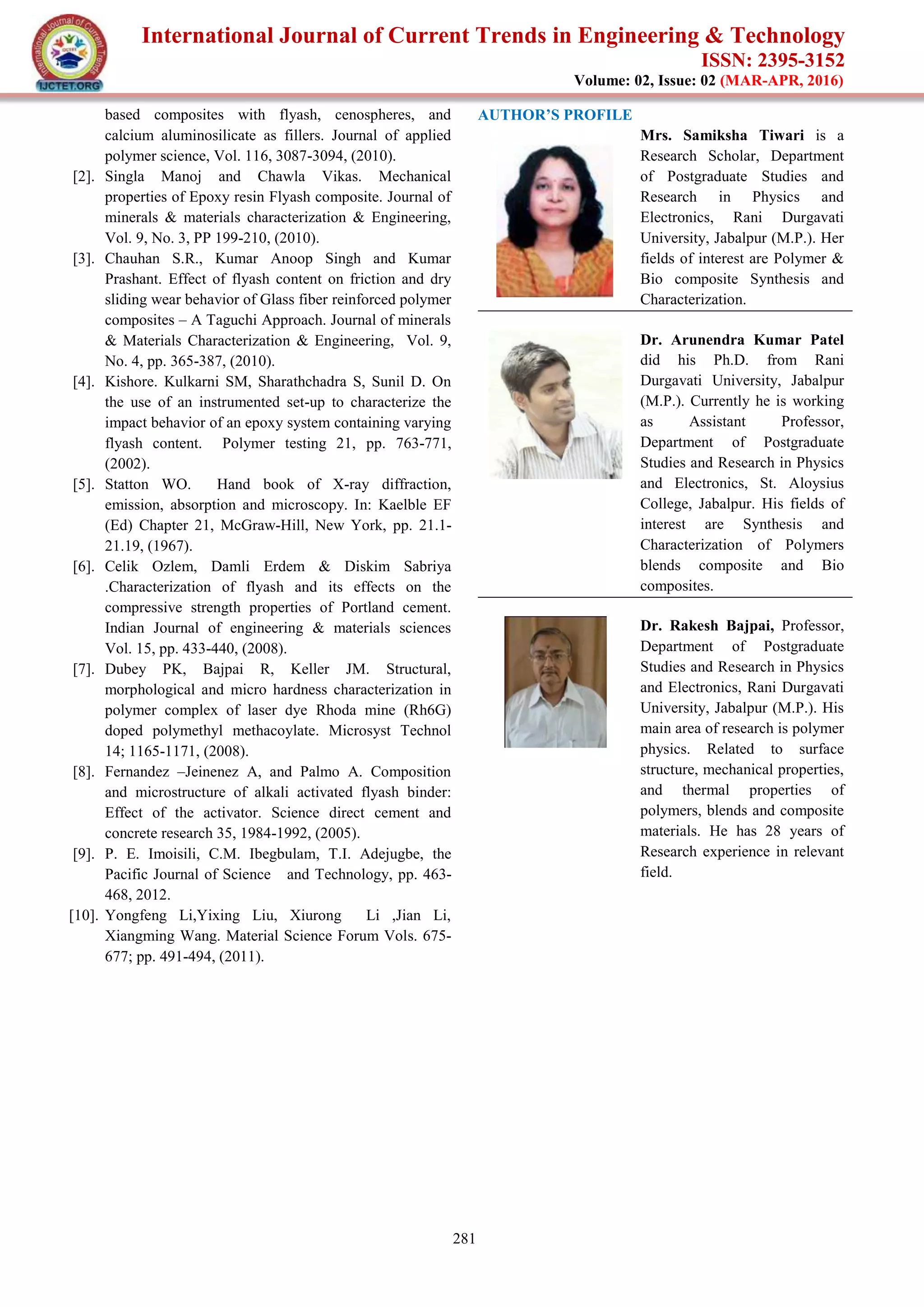 International Journal of Current Trends in Engineering & Technology
ISSN: 2395-3152
Volume: 02, Issue: 02 (MAR-APR, 2016)
281
based composites with flyash, cenospheres, and
calcium aluminosilicate as fillers. Journal of applied
polymer science, Vol. 116, 3087-3094, (2010).
[2]. Singla Manoj and Chawla Vikas. Mechanical
properties of Epoxy resin Flyash composite. Journal of
minerals & materials characterization & Engineering,
Vol. 9, No. 3, PP 199-210, (2010).
[3]. Chauhan S.R., Kumar Anoop Singh and Kumar
Prashant. Effect of flyash content on friction and dry
sliding wear behavior of Glass fiber reinforced polymer
composites – A Taguchi Approach. Journal of minerals
& Materials Characterization & Engineering, Vol. 9,
No. 4, pp. 365-387, (2010).
[4]. Kishore. Kulkarni SM, Sharathchadra S, Sunil D. On
the use of an instrumented set-up to characterize the
impact behavior of an epoxy system containing varying
flyash content. Polymer testing 21, pp. 763-771,
(2002).
[5]. Statton WO. Hand book of X-ray diffraction,
emission, absorption and microscopy. In: Kaelble EF
(Ed) Chapter 21, McGraw-Hill, New York, pp. 21.1-
21.19, (1967).
[6]. Celik Ozlem, Damli Erdem & Diskim Sabriya
.Characterization of flyash and its effects on the
compressive strength properties of Portland cement.
Indian Journal of engineering & materials sciences
Vol. 15, pp. 433-440, (2008).
[7]. Dubey PK, Bajpai R, Keller JM. Structural,
morphological and micro hardness characterization in
polymer complex of laser dye Rhoda mine (Rh6G)
doped polymethyl methacoylate. Microsyst Technol
14; 1165-1171, (2008).
[8]. Fernandez –Jeinenez A, and Palmo A. Composition
and microstructure of alkali activated flyash binder:
Effect of the activator. Science direct cement and
concrete research 35, 1984-1992, (2005).
[9]. P. E. Imoisili, C.M. Ibegbulam, T.I. Adejugbe, the
Pacific Journal of Science and Technology, pp. 463-
468, 2012.
[10]. Yongfeng Li,Yixing Liu, Xiurong Li ,Jian Li,
Xiangming Wang. Material Science Forum Vols. 675-
677; pp. 491-494, (2011).
AUTHOR’S PROFILE
Mrs. Samiksha Tiwari is a
Research Scholar, Department
of Postgraduate Studies and
Research in Physics and
Electronics, Rani Durgavati
University, Jabalpur (M.P.). Her
fields of interest are Polymer &
Bio composite Synthesis and
Characterization.
Dr. Arunendra Kumar Patel
did his Ph.D. from Rani
Durgavati University, Jabalpur
(M.P.). Currently he is working
as Assistant Professor,
Department of Postgraduate
Studies and Research in Physics
and Electronics, St. Aloysius
College, Jabalpur. His fields of
interest are Synthesis and
Characterization of Polymers
blends composite and Bio
composites.
Dr. Rakesh Bajpai, Professor,
Department of Postgraduate
Studies and Research in Physics
and Electronics, Rani Durgavati
University, Jabalpur (M.P.). His
main area of research is polymer
physics. Related to surface
structure, mechanical properties,
and thermal properties of
polymers, blends and composite
materials. He has 28 years of
Research experience in relevant
field.
 
