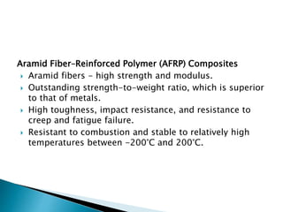 Aramid Fiber–Reinforced Polymer (AFRP) Composites
 Aramid fibers - high strength and modulus.
 Outstanding strength-to-weight ratio, which is superior
to that of metals.
 High toughness, impact resistance, and resistance to
creep and fatigue failure.
 Resistant to combustion and stable to relatively high
temperatures between -200°C and 200°C.
 