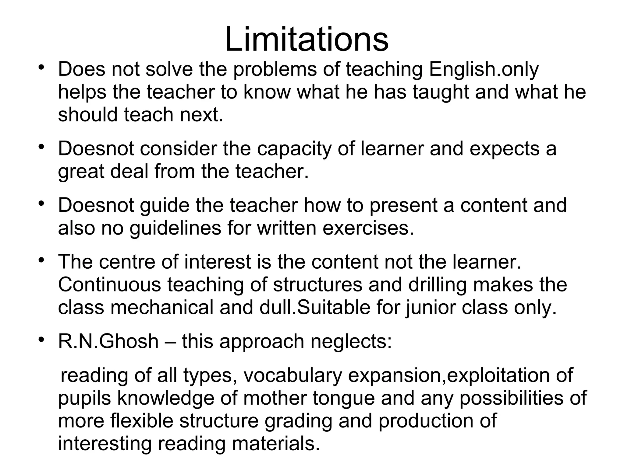 Limitations

Does not solve the problems of teaching English.only
helps the teacher to know what he has taught and what he
should teach next.

Doesnot consider the capacity of learner and expects a
great deal from the teacher.

Doesnot guide the teacher how to present a content and
also no guidelines for written exercises.

The centre of interest is the content not the learner.
Continuous teaching of structures and drilling makes the
class mechanical and dull.Suitable for junior class only.

R.N.Ghosh – this approach neglects:
reading of all types, vocabulary expansion,exploitation of
pupils knowledge of mother tongue and any possibilities of
more flexible structure grading and production of
interesting reading materials.
 