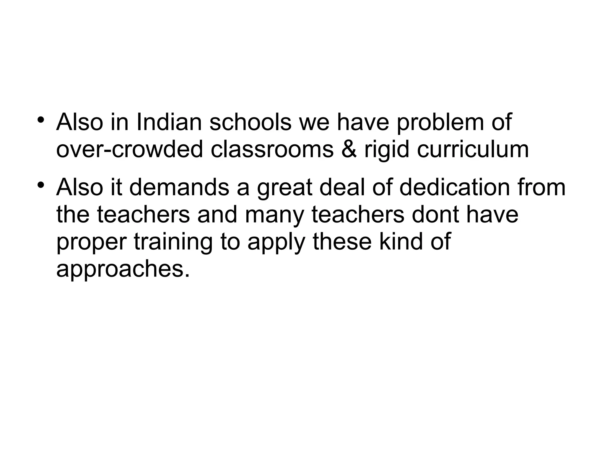
Also in Indian schools we have problem of
over-crowded classrooms & rigid curriculum

Also it demands a great deal of dedication from
the teachers and many teachers dont have
proper training to apply these kind of
approaches.
 