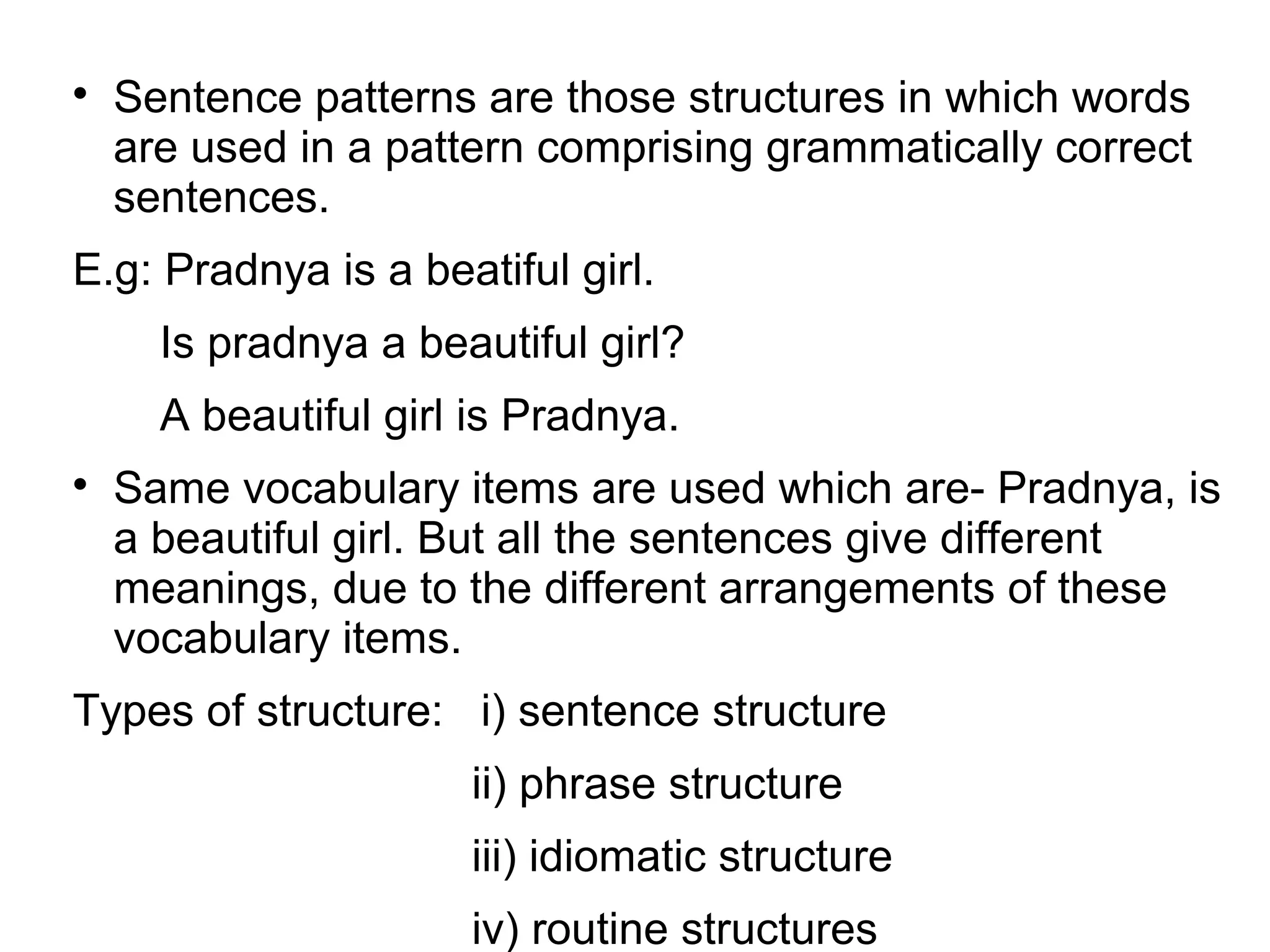 
Sentence patterns are those structures in which words
are used in a pattern comprising grammatically correct
sentences.
E.g: Pradnya is a beatiful girl.
Is pradnya a beautiful girl?
A beautiful girl is Pradnya.

Same vocabulary items are used which are- Pradnya, is
a beautiful girl. But all the sentences give different
meanings, due to the different arrangements of these
vocabulary items.
Types of structure: i) sentence structure
ii) phrase structure
iii) idiomatic structure
iv) routine structures
 