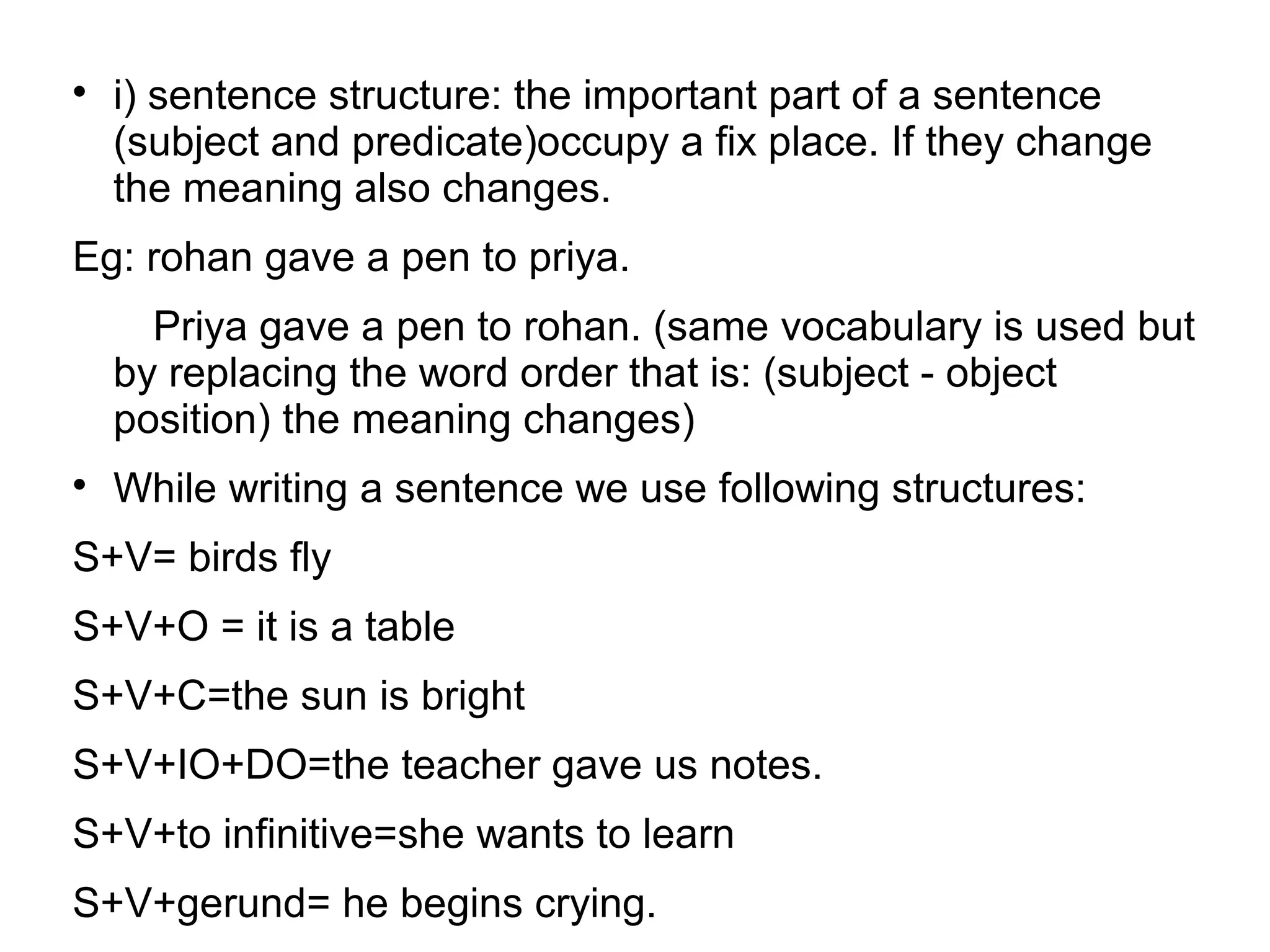 
i) sentence structure: the important part of a sentence
(subject and predicate)occupy a fix place. If they change
the meaning also changes.
Eg: rohan gave a pen to priya.
Priya gave a pen to rohan. (same vocabulary is used but
by replacing the word order that is: (subject - object
position) the meaning changes)

While writing a sentence we use following structures:
S+V= birds fly
S+V+O = it is a table
S+V+C=the sun is bright
S+V+IO+DO=the teacher gave us notes.
S+V+to infinitive=she wants to learn
S+V+gerund= he begins crying.
 