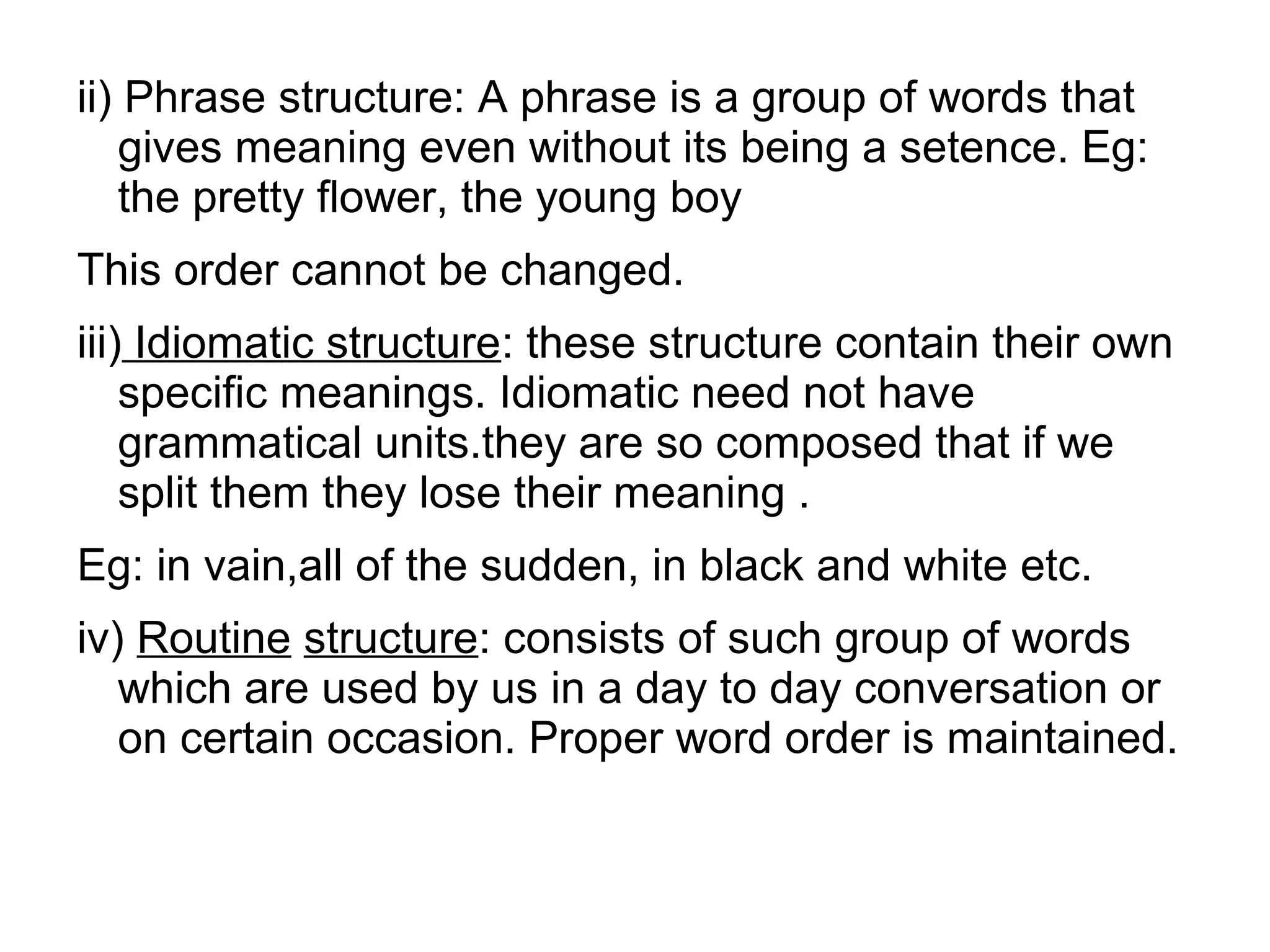 ii) Phrase structure: A phrase is a group of words that
gives meaning even without its being a setence. Eg:
the pretty flower, the young boy
This order cannot be changed.
iii) Idiomatic structure: these structure contain their own
specific meanings. Idiomatic need not have
grammatical units.they are so composed that if we
split them they lose their meaning .
Eg: in vain,all of the sudden, in black and white etc.
iv) Routine structure: consists of such group of words
which are used by us in a day to day conversation or
on certain occasion. Proper word order is maintained.
 
