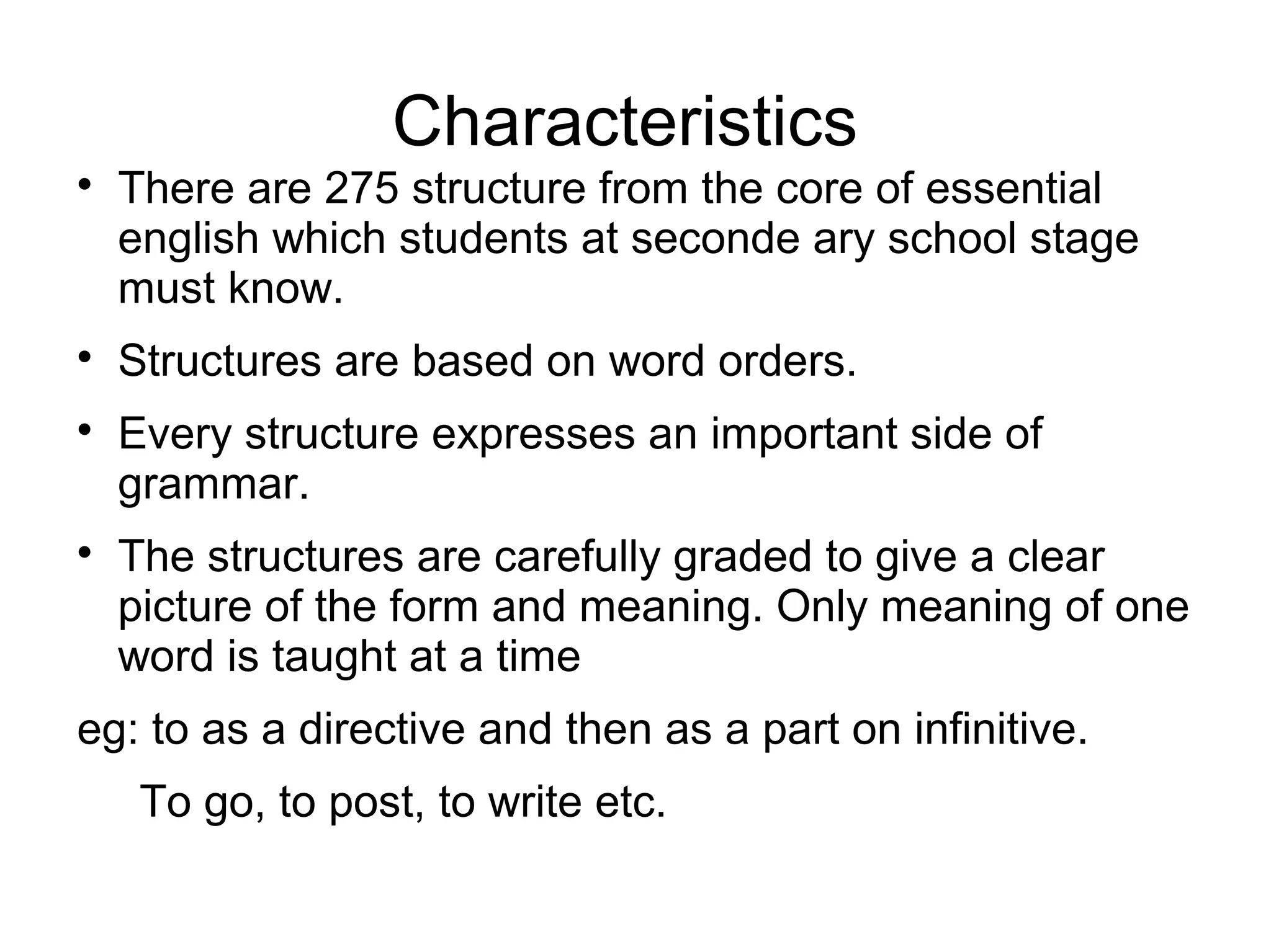 Characteristics

There are 275 structure from the core of essential
english which students at seconde ary school stage
must know.

Structures are based on word orders.

Every structure expresses an important side of
grammar.

The structures are carefully graded to give a clear
picture of the form and meaning. Only meaning of one
word is taught at a time
eg: to as a directive and then as a part on infinitive.
To go, to post, to write etc.
 