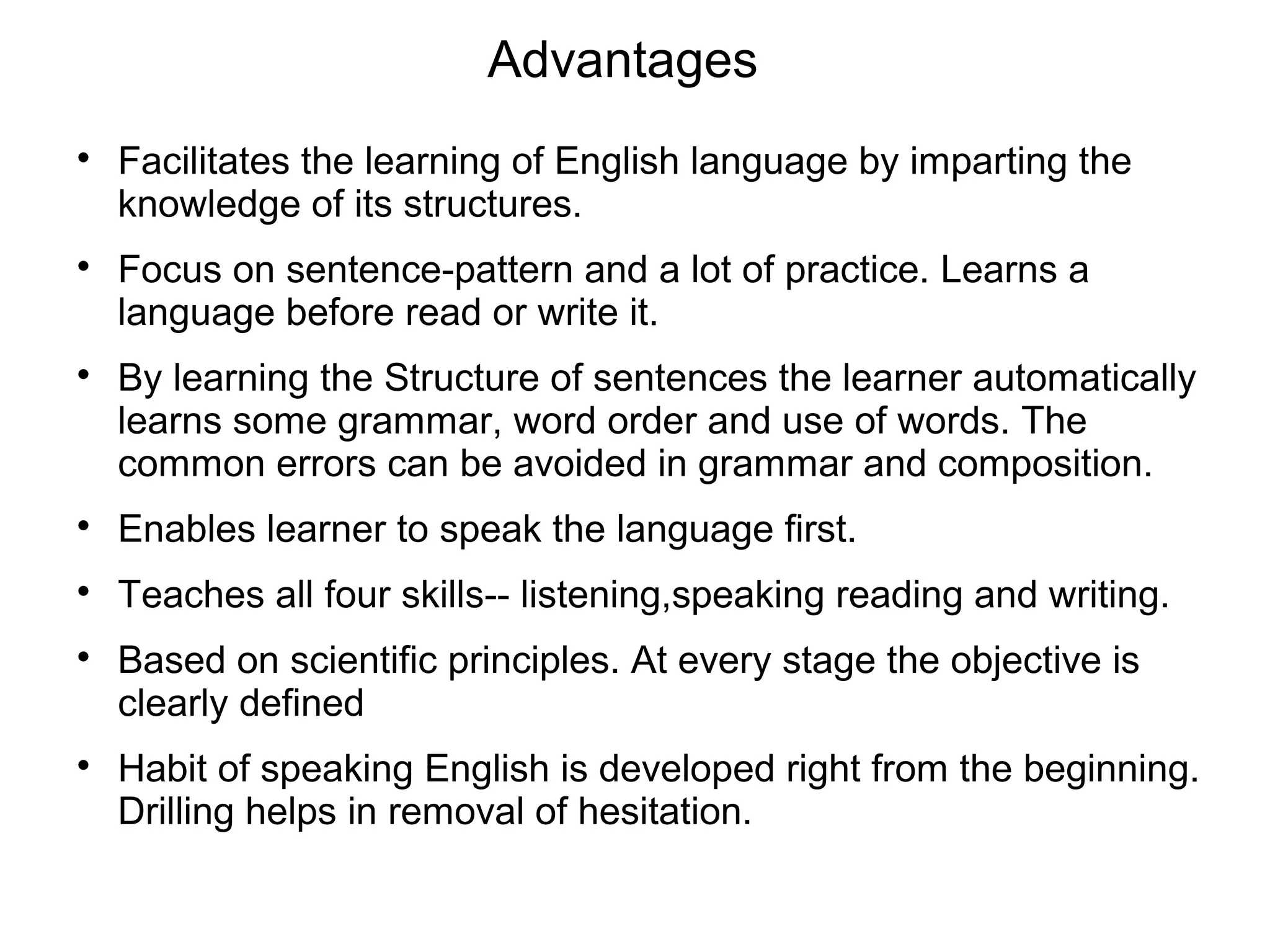 Advantages

Facilitates the learning of English language by imparting the
knowledge of its structures.

Focus on sentence-pattern and a lot of practice. Learns a
language before read or write it.

By learning the Structure of sentences the learner automatically
learns some grammar, word order and use of words. The
common errors can be avoided in grammar and composition.

Enables learner to speak the language first.

Teaches all four skills-- listening,speaking reading and writing.

Based on scientific principles. At every stage the objective is
clearly defined

Habit of speaking English is developed right from the beginning.
Drilling helps in removal of hesitation.
 