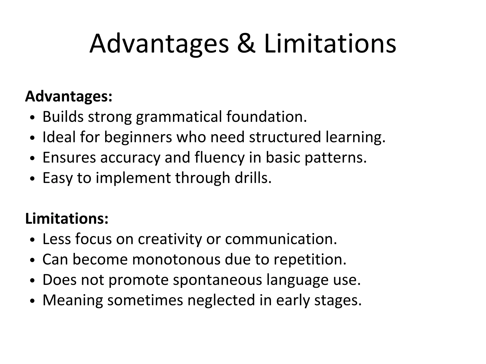 Advantages & Limitations
Advantages:
Builds strong grammatical foundation.
Ideal for beginners who need structured learning.
Ensures accuracy and fluency in basic patterns.
Easy to implement through drills.
Limitations:
Less focus on creativity or communication.
Can become monotonous due to repetition.
Does not promote spontaneous language use.
Meaning sometimes neglected in early stages.
 