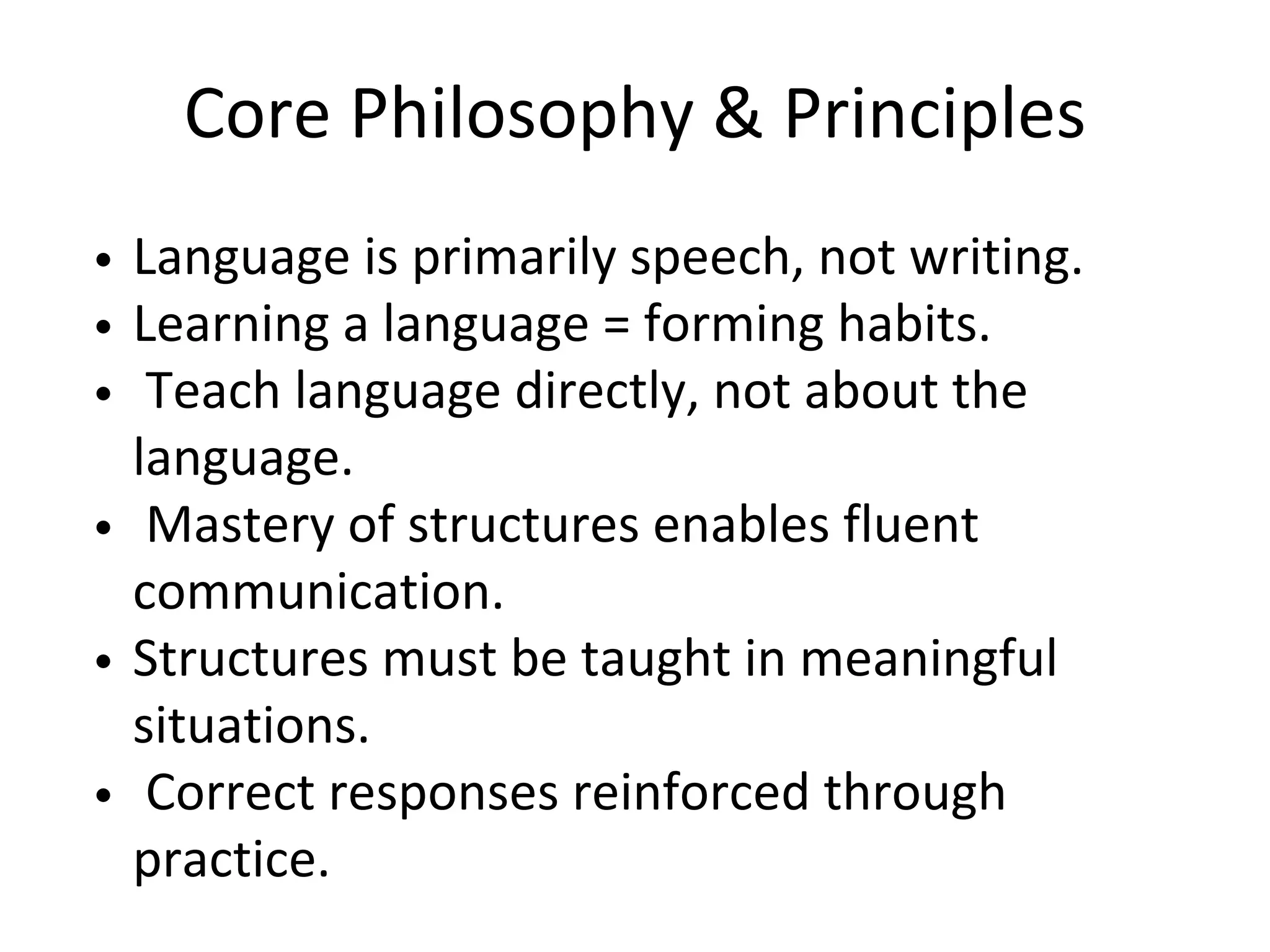 Core Philosophy & Principles
Language is primarily speech, not writing.
Learning a language = forming habits.
Teach language directly, not about the
language.
Mastery of structures enables fluent
communication.
Structures must be taught in meaningful
situations.
Correct responses reinforced through
practice.
 