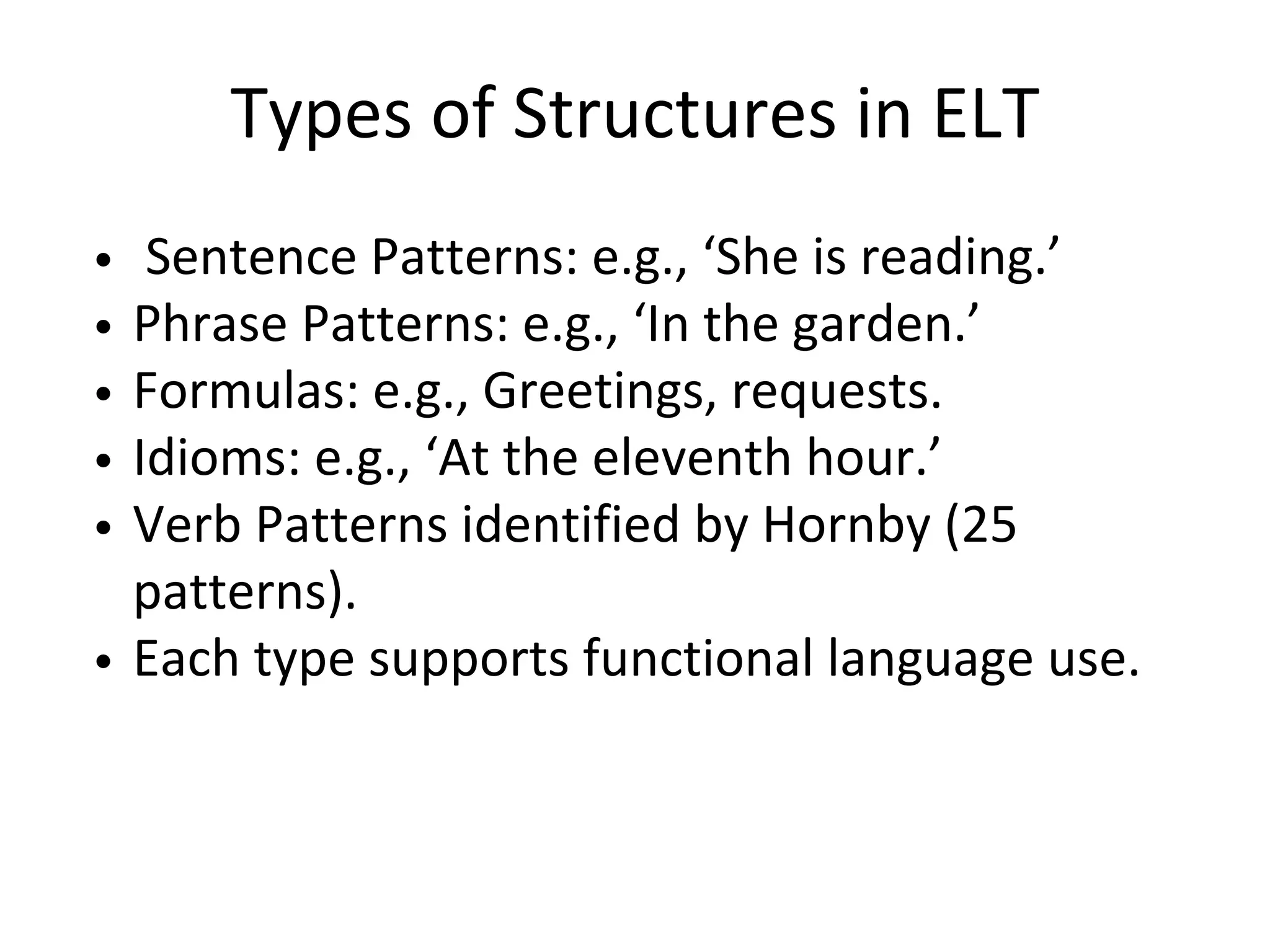 Types of Structures in ELT
Sentence Patterns: e.g., ‘She is reading.’
Phrase Patterns: e.g., ‘In the garden.’
Formulas: e.g., Greetings, requests.
Idioms: e.g., ‘At the eleventh hour.’
Verb Patterns identified by Hornby (25
patterns).
Each type supports functional language use.
 