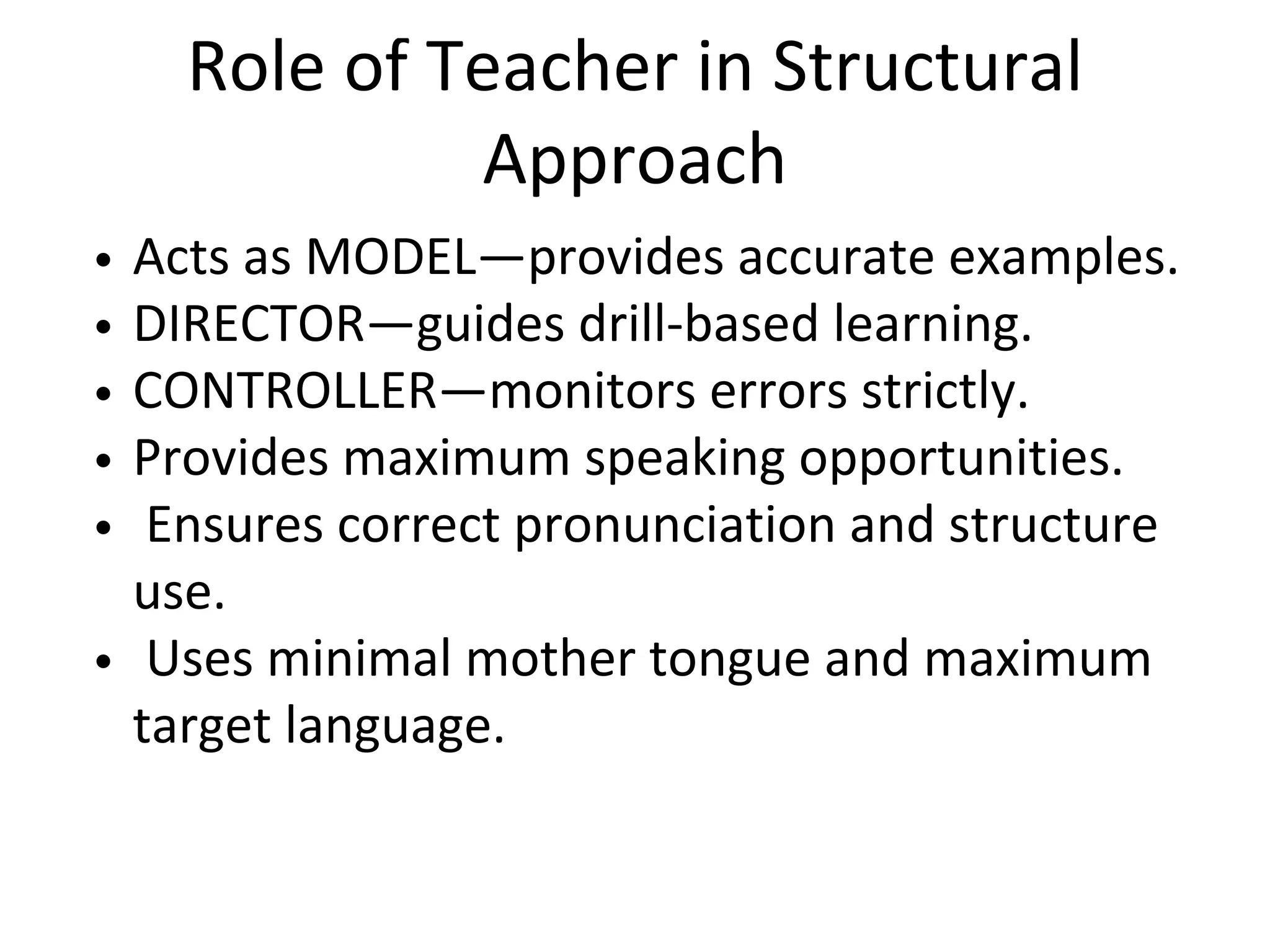 Role of Teacher in Structural
Approach
Acts as MODEL—provides accurate examples.
DIRECTOR—guides drill-based learning.
CONTROLLER—monitors errors strictly.
Provides maximum speaking opportunities.
Ensures correct pronunciation and structure
use.
Uses minimal mother tongue and maximum
target language.
 